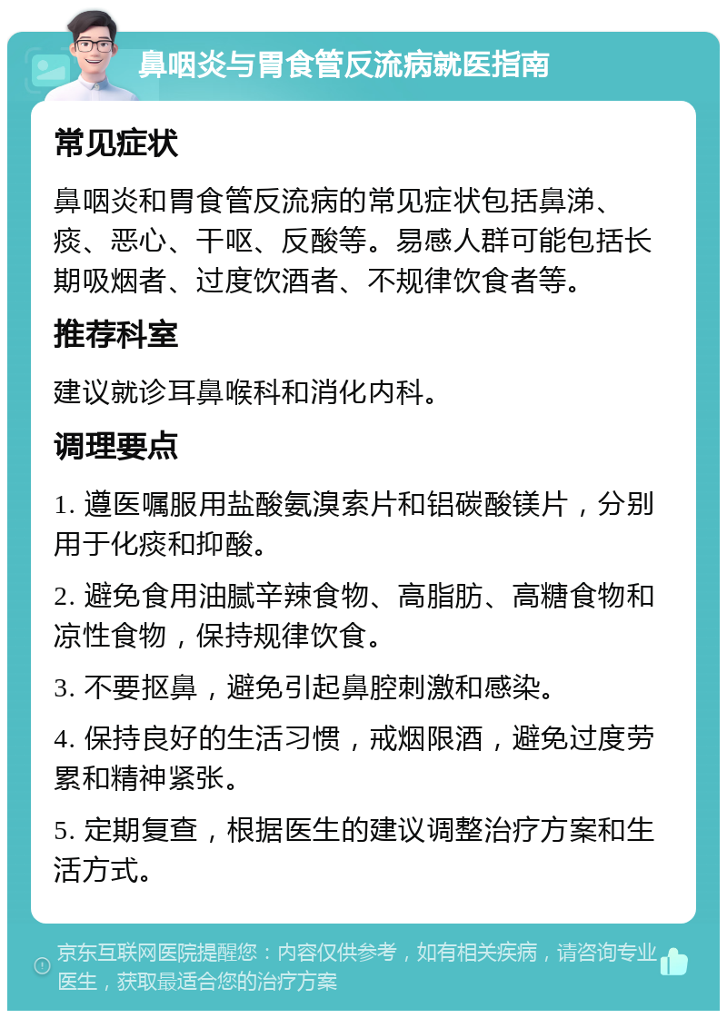 鼻咽炎与胃食管反流病就医指南 常见症状 鼻咽炎和胃食管反流病的常见症状包括鼻涕、痰、恶心、干呕、反酸等。易感人群可能包括长期吸烟者、过度饮酒者、不规律饮食者等。 推荐科室 建议就诊耳鼻喉科和消化内科。 调理要点 1. 遵医嘱服用盐酸氨溴索片和铝碳酸镁片，分别用于化痰和抑酸。 2. 避免食用油腻辛辣食物、高脂肪、高糖食物和凉性食物，保持规律饮食。 3. 不要抠鼻，避免引起鼻腔刺激和感染。 4. 保持良好的生活习惯，戒烟限酒，避免过度劳累和精神紧张。 5. 定期复查，根据医生的建议调整治疗方案和生活方式。