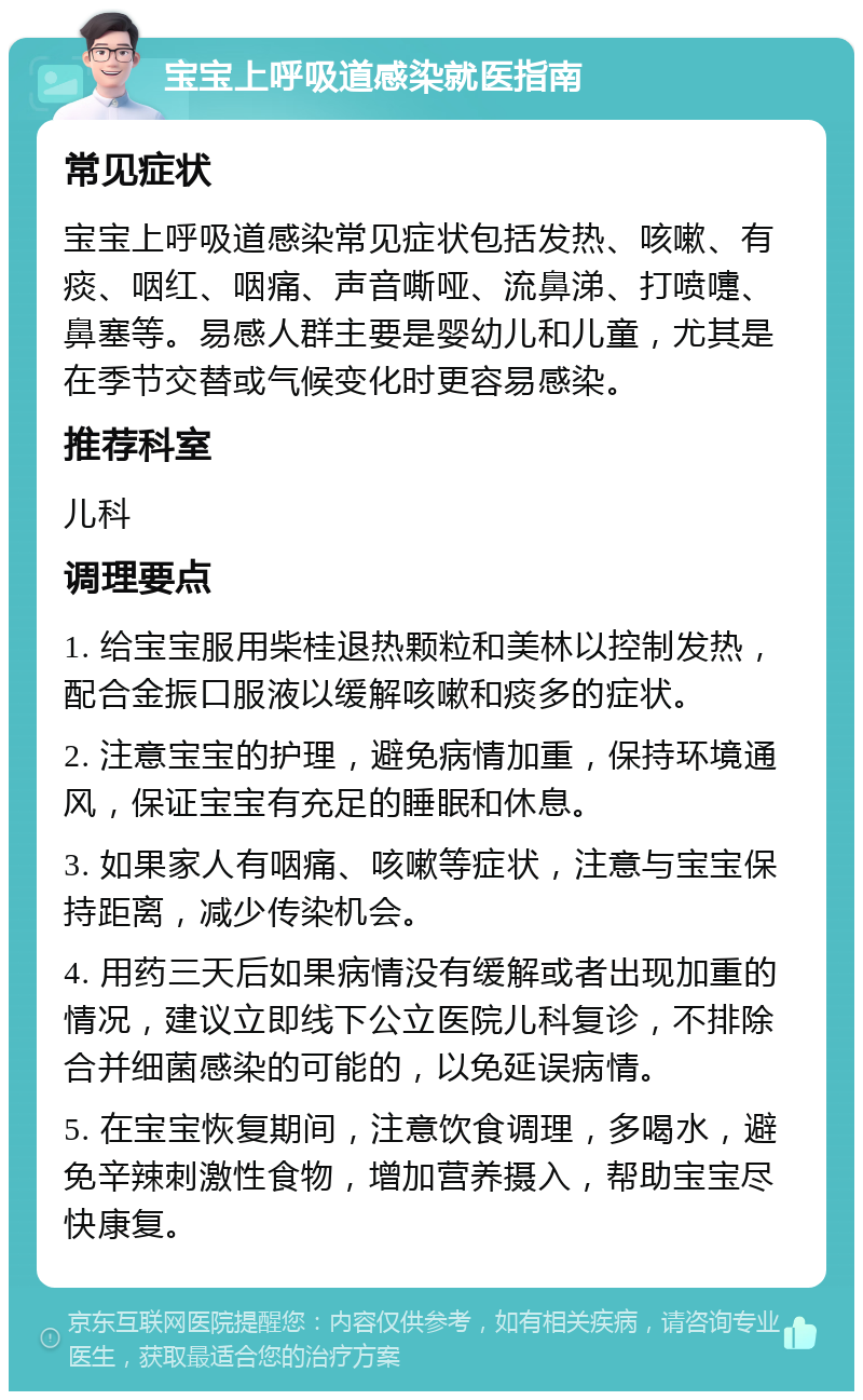 宝宝上呼吸道感染就医指南 常见症状 宝宝上呼吸道感染常见症状包括发热、咳嗽、有痰、咽红、咽痛、声音嘶哑、流鼻涕、打喷嚏、鼻塞等。易感人群主要是婴幼儿和儿童，尤其是在季节交替或气候变化时更容易感染。 推荐科室 儿科 调理要点 1. 给宝宝服用柴桂退热颗粒和美林以控制发热，配合金振口服液以缓解咳嗽和痰多的症状。 2. 注意宝宝的护理，避免病情加重，保持环境通风，保证宝宝有充足的睡眠和休息。 3. 如果家人有咽痛、咳嗽等症状，注意与宝宝保持距离，减少传染机会。 4. 用药三天后如果病情没有缓解或者出现加重的情况，建议立即线下公立医院儿科复诊，不排除合并细菌感染的可能的，以免延误病情。 5. 在宝宝恢复期间，注意饮食调理，多喝水，避免辛辣刺激性食物，增加营养摄入，帮助宝宝尽快康复。