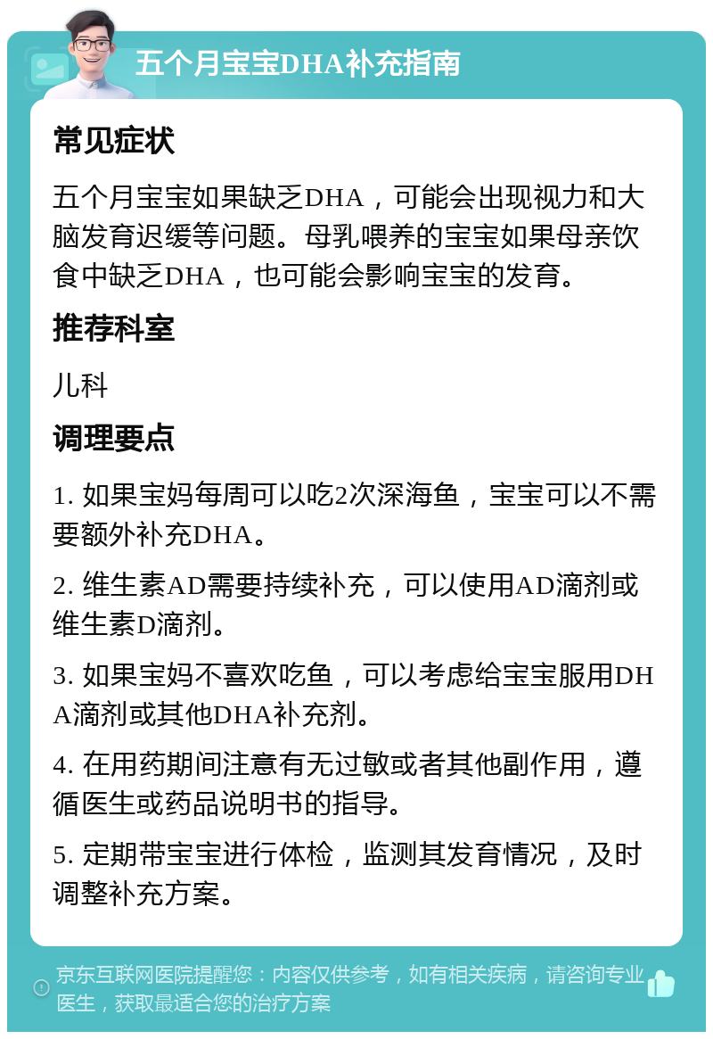 五个月宝宝DHA补充指南 常见症状 五个月宝宝如果缺乏DHA，可能会出现视力和大脑发育迟缓等问题。母乳喂养的宝宝如果母亲饮食中缺乏DHA，也可能会影响宝宝的发育。 推荐科室 儿科 调理要点 1. 如果宝妈每周可以吃2次深海鱼，宝宝可以不需要额外补充DHA。 2. 维生素AD需要持续补充，可以使用AD滴剂或维生素D滴剂。 3. 如果宝妈不喜欢吃鱼，可以考虑给宝宝服用DHA滴剂或其他DHA补充剂。 4. 在用药期间注意有无过敏或者其他副作用，遵循医生或药品说明书的指导。 5. 定期带宝宝进行体检，监测其发育情况，及时调整补充方案。