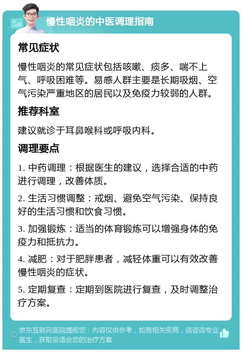 慢性咽炎的中医调理指南 常见症状 慢性咽炎的常见症状包括咳嗽、痰多、喘不上气、呼吸困难等。易感人群主要是长期吸烟、空气污染严重地区的居民以及免疫力较弱的人群。 推荐科室 建议就诊于耳鼻喉科或呼吸内科。 调理要点 1. 中药调理：根据医生的建议，选择合适的中药进行调理，改善体质。 2. 生活习惯调整：戒烟、避免空气污染、保持良好的生活习惯和饮食习惯。 3. 加强锻炼：适当的体育锻炼可以增强身体的免疫力和抵抗力。 4. 减肥：对于肥胖患者，减轻体重可以有效改善慢性咽炎的症状。 5. 定期复查：定期到医院进行复查，及时调整治疗方案。