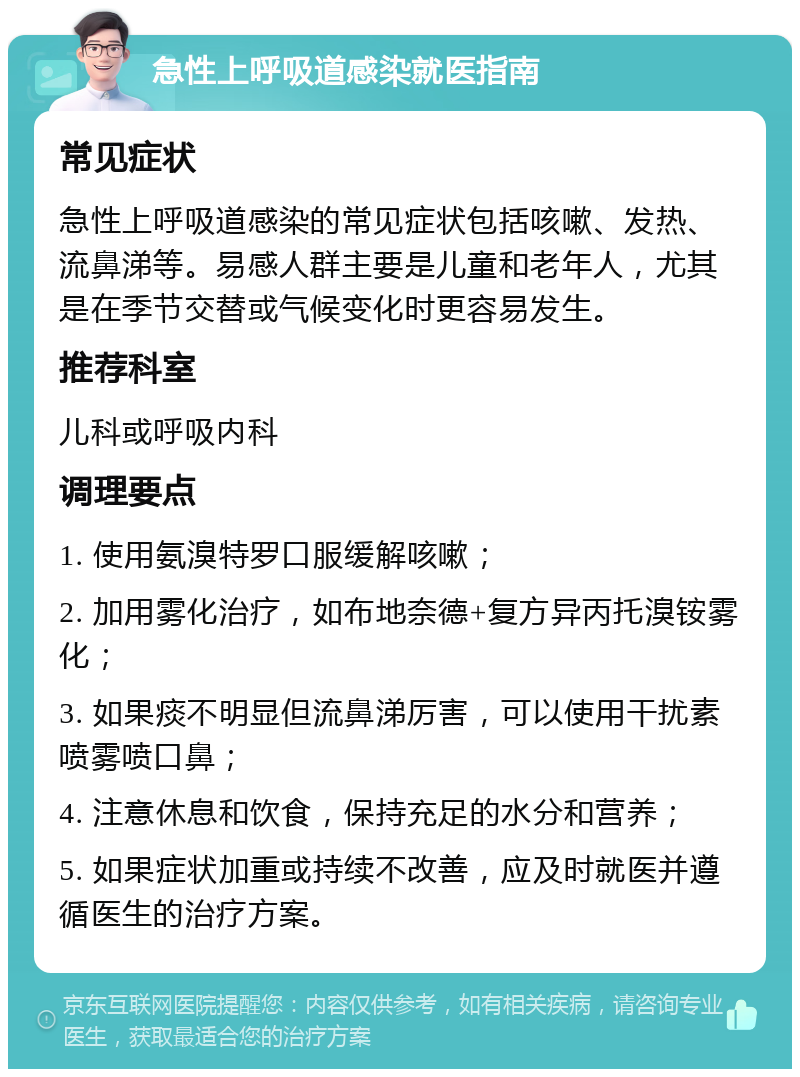 急性上呼吸道感染就医指南 常见症状 急性上呼吸道感染的常见症状包括咳嗽、发热、流鼻涕等。易感人群主要是儿童和老年人，尤其是在季节交替或气候变化时更容易发生。 推荐科室 儿科或呼吸内科 调理要点 1. 使用氨溴特罗口服缓解咳嗽； 2. 加用雾化治疗，如布地奈德+复方异丙托溴铵雾化； 3. 如果痰不明显但流鼻涕厉害，可以使用干扰素喷雾喷口鼻； 4. 注意休息和饮食，保持充足的水分和营养； 5. 如果症状加重或持续不改善，应及时就医并遵循医生的治疗方案。