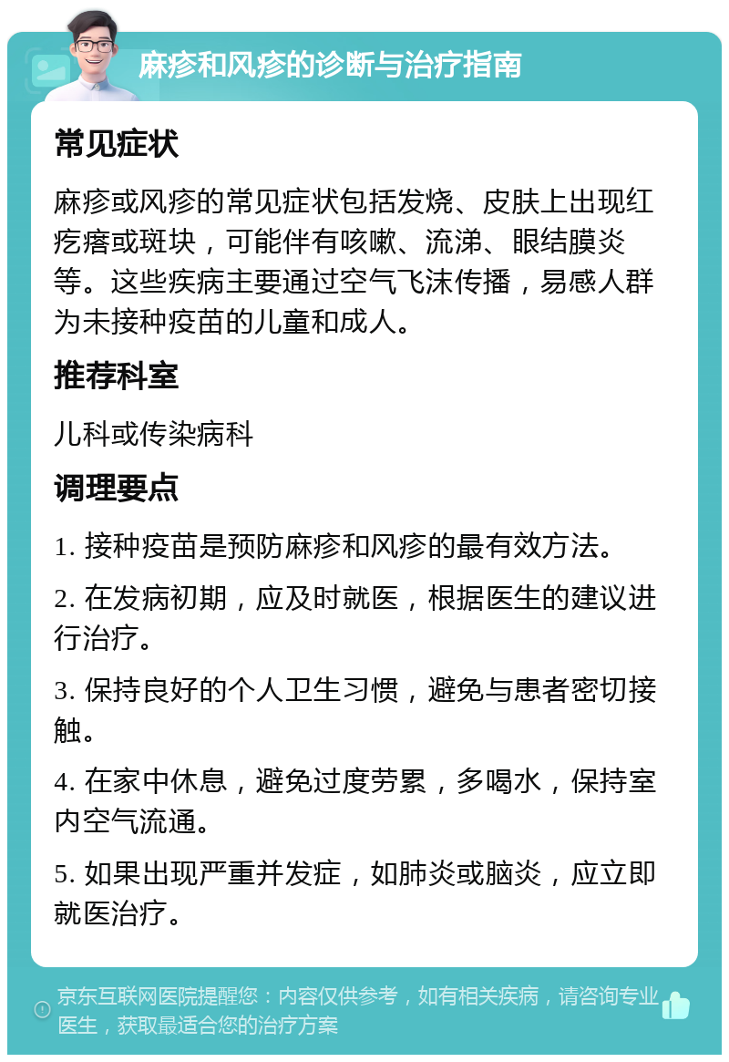 麻疹和风疹的诊断与治疗指南 常见症状 麻疹或风疹的常见症状包括发烧、皮肤上出现红疙瘩或斑块，可能伴有咳嗽、流涕、眼结膜炎等。这些疾病主要通过空气飞沫传播，易感人群为未接种疫苗的儿童和成人。 推荐科室 儿科或传染病科 调理要点 1. 接种疫苗是预防麻疹和风疹的最有效方法。 2. 在发病初期，应及时就医，根据医生的建议进行治疗。 3. 保持良好的个人卫生习惯，避免与患者密切接触。 4. 在家中休息，避免过度劳累，多喝水，保持室内空气流通。 5. 如果出现严重并发症，如肺炎或脑炎，应立即就医治疗。