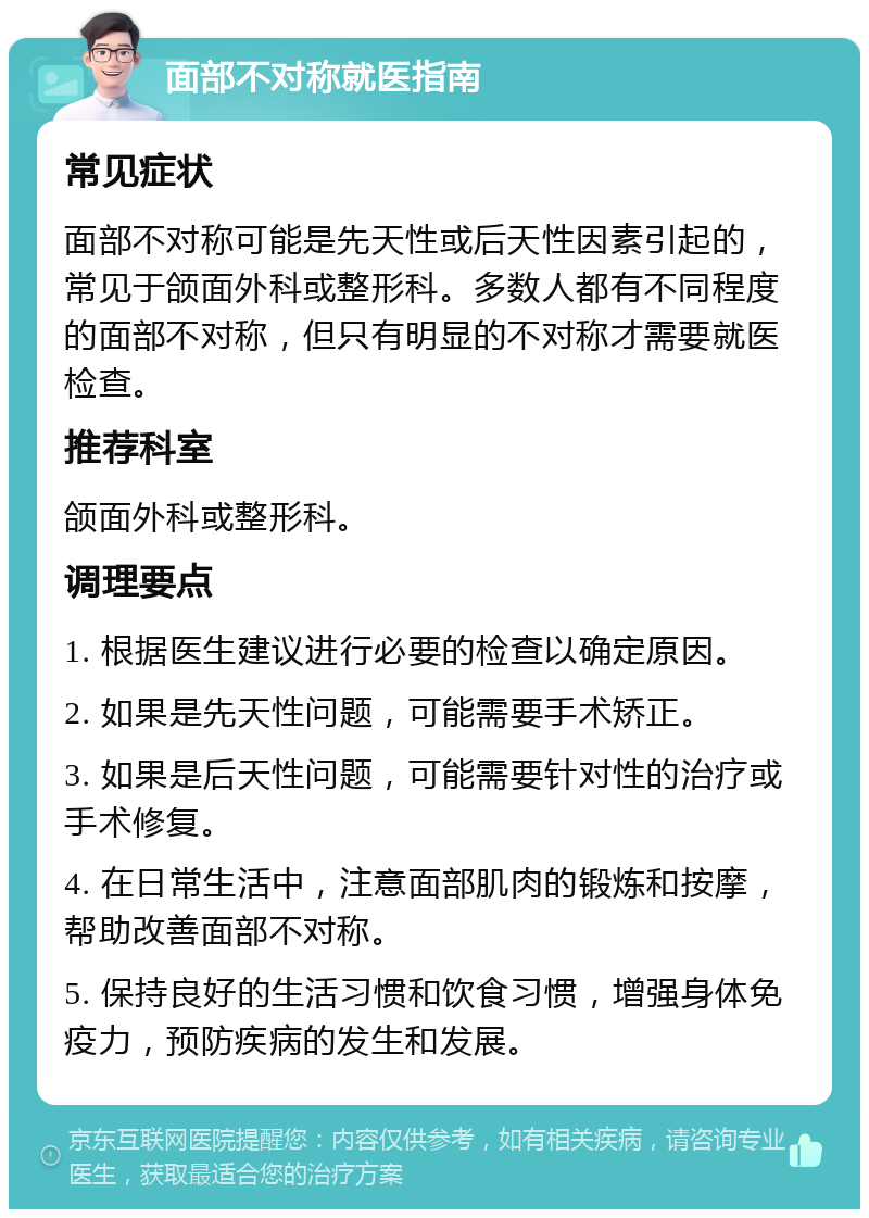 面部不对称就医指南 常见症状 面部不对称可能是先天性或后天性因素引起的，常见于颌面外科或整形科。多数人都有不同程度的面部不对称，但只有明显的不对称才需要就医检查。 推荐科室 颌面外科或整形科。 调理要点 1. 根据医生建议进行必要的检查以确定原因。 2. 如果是先天性问题，可能需要手术矫正。 3. 如果是后天性问题，可能需要针对性的治疗或手术修复。 4. 在日常生活中，注意面部肌肉的锻炼和按摩，帮助改善面部不对称。 5. 保持良好的生活习惯和饮食习惯，增强身体免疫力，预防疾病的发生和发展。