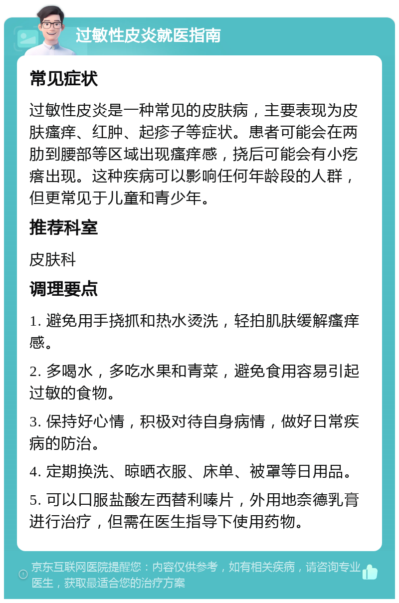 过敏性皮炎就医指南 常见症状 过敏性皮炎是一种常见的皮肤病，主要表现为皮肤瘙痒、红肿、起疹子等症状。患者可能会在两肋到腰部等区域出现瘙痒感，挠后可能会有小疙瘩出现。这种疾病可以影响任何年龄段的人群，但更常见于儿童和青少年。 推荐科室 皮肤科 调理要点 1. 避免用手挠抓和热水烫洗，轻拍肌肤缓解瘙痒感。 2. 多喝水，多吃水果和青菜，避免食用容易引起过敏的食物。 3. 保持好心情，积极对待自身病情，做好日常疾病的防治。 4. 定期换洗、晾晒衣服、床单、被罩等日用品。 5. 可以口服盐酸左西替利嗪片，外用地奈德乳膏进行治疗，但需在医生指导下使用药物。