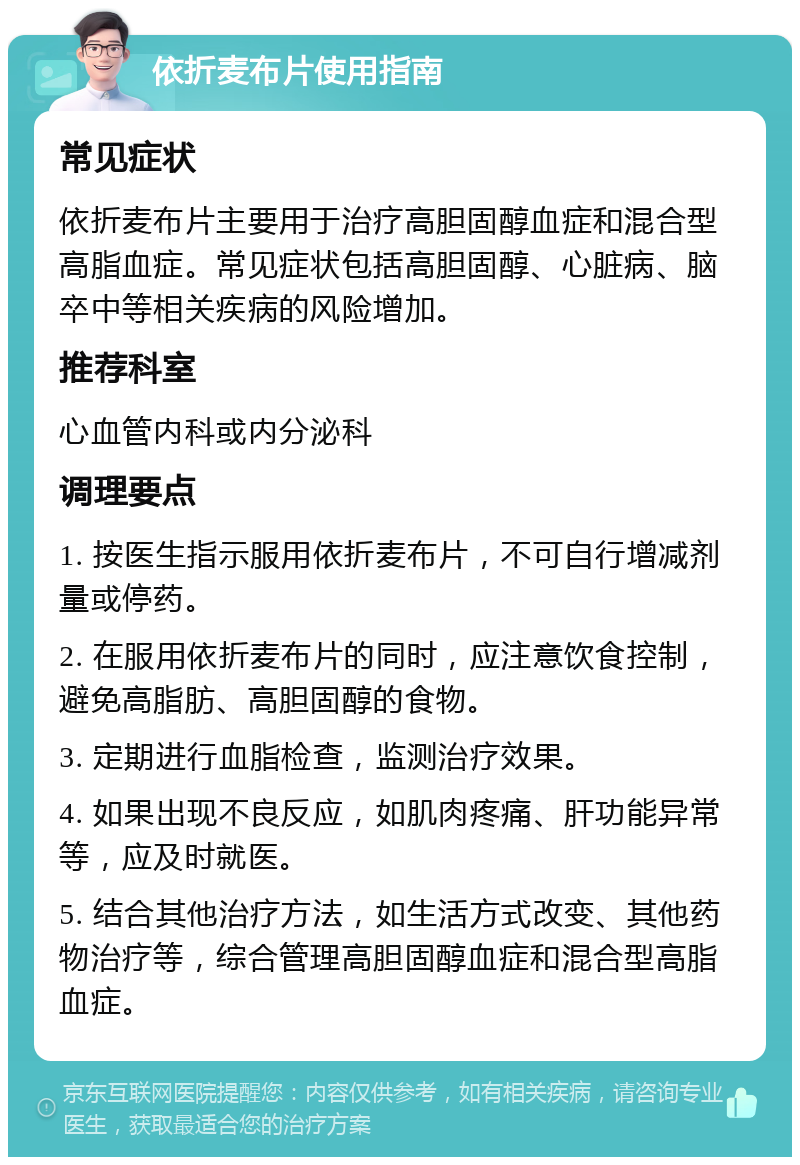 依折麦布片使用指南 常见症状 依折麦布片主要用于治疗高胆固醇血症和混合型高脂血症。常见症状包括高胆固醇、心脏病、脑卒中等相关疾病的风险增加。 推荐科室 心血管内科或内分泌科 调理要点 1. 按医生指示服用依折麦布片，不可自行增减剂量或停药。 2. 在服用依折麦布片的同时，应注意饮食控制，避免高脂肪、高胆固醇的食物。 3. 定期进行血脂检查，监测治疗效果。 4. 如果出现不良反应，如肌肉疼痛、肝功能异常等，应及时就医。 5. 结合其他治疗方法，如生活方式改变、其他药物治疗等，综合管理高胆固醇血症和混合型高脂血症。