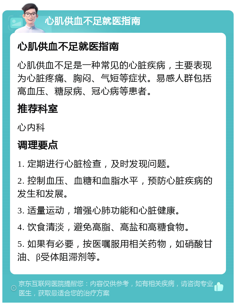 心肌供血不足就医指南 心肌供血不足就医指南 心肌供血不足是一种常见的心脏疾病，主要表现为心脏疼痛、胸闷、气短等症状。易感人群包括高血压、糖尿病、冠心病等患者。 推荐科室 心内科 调理要点 1. 定期进行心脏检查，及时发现问题。 2. 控制血压、血糖和血脂水平，预防心脏疾病的发生和发展。 3. 适量运动，增强心肺功能和心脏健康。 4. 饮食清淡，避免高脂、高盐和高糖食物。 5. 如果有必要，按医嘱服用相关药物，如硝酸甘油、β受体阻滞剂等。