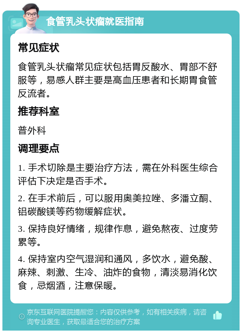 食管乳头状瘤就医指南 常见症状 食管乳头状瘤常见症状包括胃反酸水、胃部不舒服等，易感人群主要是高血压患者和长期胃食管反流者。 推荐科室 普外科 调理要点 1. 手术切除是主要治疗方法，需在外科医生综合评估下决定是否手术。 2. 在手术前后，可以服用奥美拉唑、多潘立酮、铝碳酸镁等药物缓解症状。 3. 保持良好情绪，规律作息，避免熬夜、过度劳累等。 4. 保持室内空气湿润和通风，多饮水，避免酸、麻辣、刺激、生冷、油炸的食物，清淡易消化饮食，忌烟酒，注意保暖。