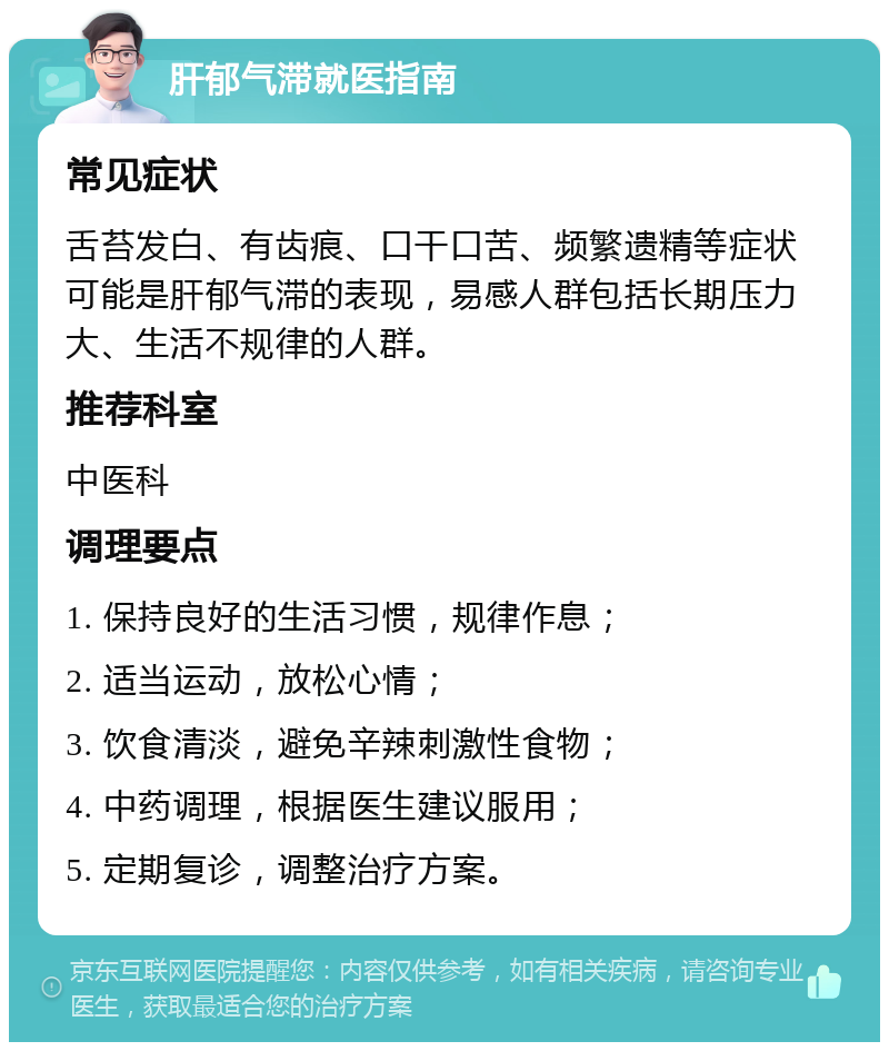 肝郁气滞就医指南 常见症状 舌苔发白、有齿痕、口干口苦、频繁遗精等症状可能是肝郁气滞的表现，易感人群包括长期压力大、生活不规律的人群。 推荐科室 中医科 调理要点 1. 保持良好的生活习惯，规律作息； 2. 适当运动，放松心情； 3. 饮食清淡，避免辛辣刺激性食物； 4. 中药调理，根据医生建议服用； 5. 定期复诊，调整治疗方案。