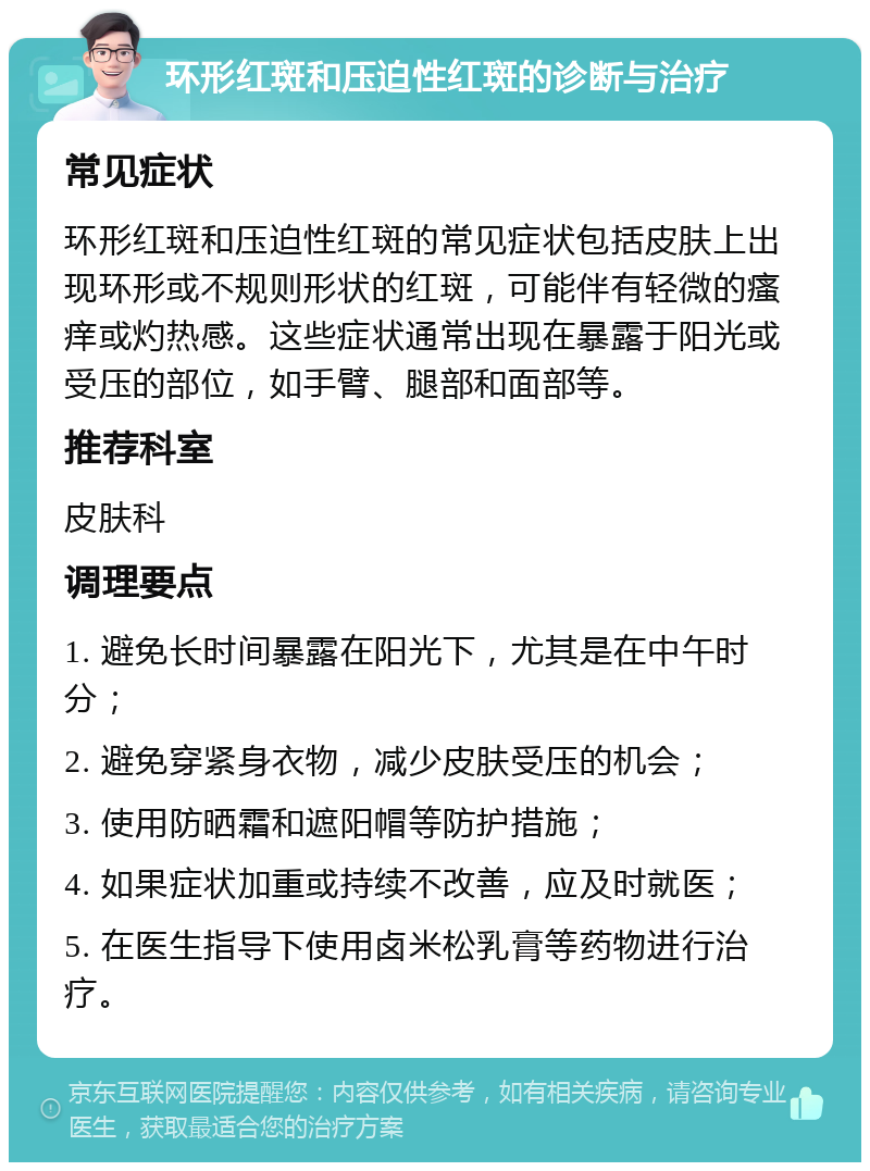 环形红斑和压迫性红斑的诊断与治疗 常见症状 环形红斑和压迫性红斑的常见症状包括皮肤上出现环形或不规则形状的红斑，可能伴有轻微的瘙痒或灼热感。这些症状通常出现在暴露于阳光或受压的部位，如手臂、腿部和面部等。 推荐科室 皮肤科 调理要点 1. 避免长时间暴露在阳光下，尤其是在中午时分； 2. 避免穿紧身衣物，减少皮肤受压的机会； 3. 使用防晒霜和遮阳帽等防护措施； 4. 如果症状加重或持续不改善，应及时就医； 5. 在医生指导下使用卤米松乳膏等药物进行治疗。