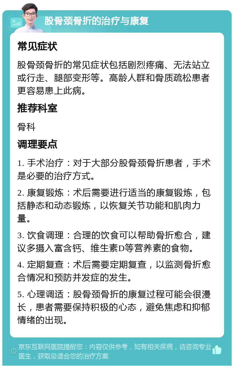 股骨颈骨折的治疗与康复 常见症状 股骨颈骨折的常见症状包括剧烈疼痛、无法站立或行走、腿部变形等。高龄人群和骨质疏松患者更容易患上此病。 推荐科室 骨科 调理要点 1. 手术治疗：对于大部分股骨颈骨折患者，手术是必要的治疗方式。 2. 康复锻炼：术后需要进行适当的康复锻炼，包括静态和动态锻炼，以恢复关节功能和肌肉力量。 3. 饮食调理：合理的饮食可以帮助骨折愈合，建议多摄入富含钙、维生素D等营养素的食物。 4. 定期复查：术后需要定期复查，以监测骨折愈合情况和预防并发症的发生。 5. 心理调适：股骨颈骨折的康复过程可能会很漫长，患者需要保持积极的心态，避免焦虑和抑郁情绪的出现。