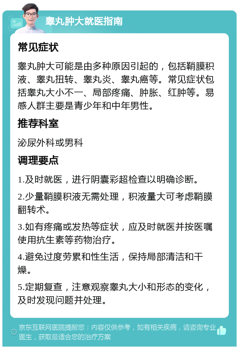 睾丸肿大就医指南 常见症状 睾丸肿大可能是由多种原因引起的，包括鞘膜积液、睾丸扭转、睾丸炎、睾丸癌等。常见症状包括睾丸大小不一、局部疼痛、肿胀、红肿等。易感人群主要是青少年和中年男性。 推荐科室 泌尿外科或男科 调理要点 1.及时就医，进行阴囊彩超检查以明确诊断。 2.少量鞘膜积液无需处理，积液量大可考虑鞘膜翻转术。 3.如有疼痛或发热等症状，应及时就医并按医嘱使用抗生素等药物治疗。 4.避免过度劳累和性生活，保持局部清洁和干燥。 5.定期复查，注意观察睾丸大小和形态的变化，及时发现问题并处理。