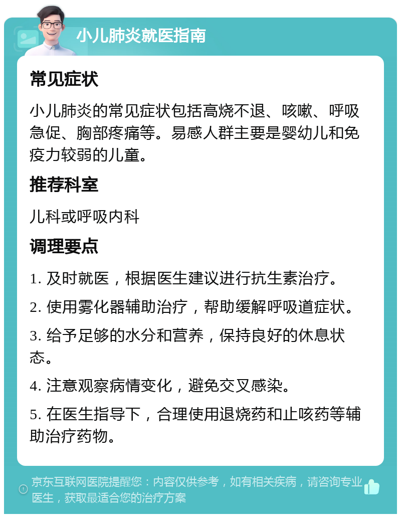 小儿肺炎就医指南 常见症状 小儿肺炎的常见症状包括高烧不退、咳嗽、呼吸急促、胸部疼痛等。易感人群主要是婴幼儿和免疫力较弱的儿童。 推荐科室 儿科或呼吸内科 调理要点 1. 及时就医，根据医生建议进行抗生素治疗。 2. 使用雾化器辅助治疗，帮助缓解呼吸道症状。 3. 给予足够的水分和营养，保持良好的休息状态。 4. 注意观察病情变化，避免交叉感染。 5. 在医生指导下，合理使用退烧药和止咳药等辅助治疗药物。