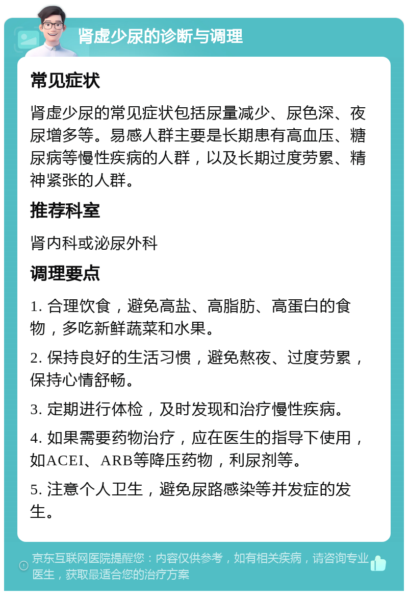 肾虚少尿的诊断与调理 常见症状 肾虚少尿的常见症状包括尿量减少、尿色深、夜尿增多等。易感人群主要是长期患有高血压、糖尿病等慢性疾病的人群，以及长期过度劳累、精神紧张的人群。 推荐科室 肾内科或泌尿外科 调理要点 1. 合理饮食，避免高盐、高脂肪、高蛋白的食物，多吃新鲜蔬菜和水果。 2. 保持良好的生活习惯，避免熬夜、过度劳累，保持心情舒畅。 3. 定期进行体检，及时发现和治疗慢性疾病。 4. 如果需要药物治疗，应在医生的指导下使用，如ACEI、ARB等降压药物，利尿剂等。 5. 注意个人卫生，避免尿路感染等并发症的发生。