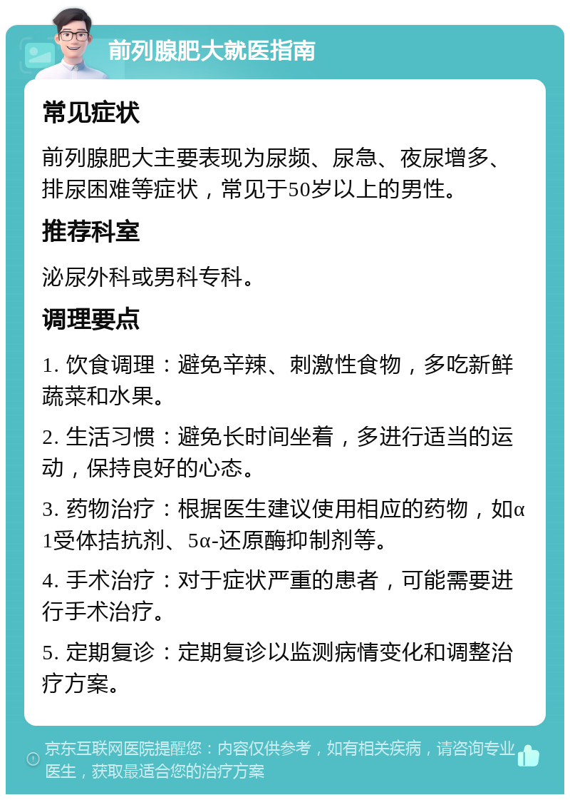 前列腺肥大就医指南 常见症状 前列腺肥大主要表现为尿频、尿急、夜尿增多、排尿困难等症状，常见于50岁以上的男性。 推荐科室 泌尿外科或男科专科。 调理要点 1. 饮食调理：避免辛辣、刺激性食物，多吃新鲜蔬菜和水果。 2. 生活习惯：避免长时间坐着，多进行适当的运动，保持良好的心态。 3. 药物治疗：根据医生建议使用相应的药物，如α1受体拮抗剂、5α-还原酶抑制剂等。 4. 手术治疗：对于症状严重的患者，可能需要进行手术治疗。 5. 定期复诊：定期复诊以监测病情变化和调整治疗方案。