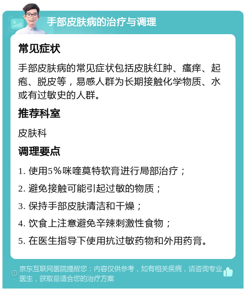 手部皮肤病的治疗与调理 常见症状 手部皮肤病的常见症状包括皮肤红肿、瘙痒、起疱、脱皮等，易感人群为长期接触化学物质、水或有过敏史的人群。 推荐科室 皮肤科 调理要点 1. 使用5％咪喹莫特软膏进行局部治疗； 2. 避免接触可能引起过敏的物质； 3. 保持手部皮肤清洁和干燥； 4. 饮食上注意避免辛辣刺激性食物； 5. 在医生指导下使用抗过敏药物和外用药膏。