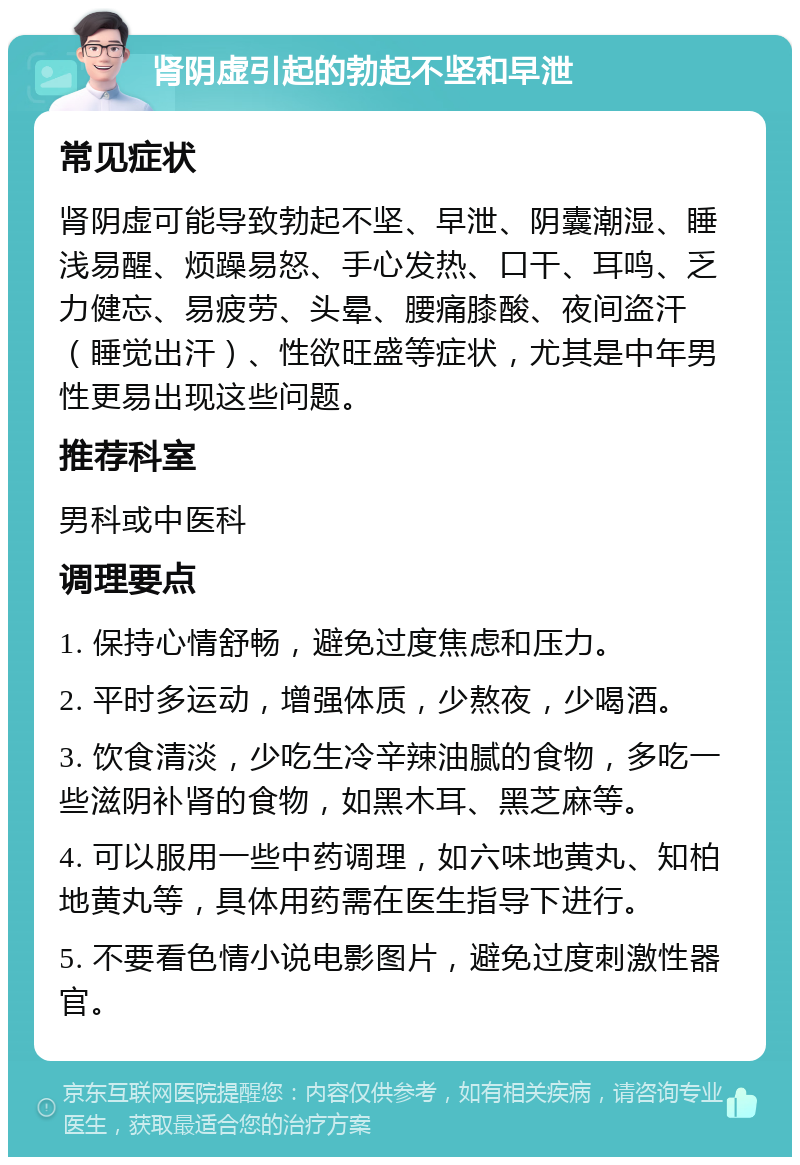 肾阴虚引起的勃起不坚和早泄 常见症状 肾阴虚可能导致勃起不坚、早泄、阴囊潮湿、睡浅易醒、烦躁易怒、手心发热、口干、耳鸣、乏力健忘、易疲劳、头晕、腰痛膝酸、夜间盗汗（睡觉出汗）、性欲旺盛等症状，尤其是中年男性更易出现这些问题。 推荐科室 男科或中医科 调理要点 1. 保持心情舒畅，避免过度焦虑和压力。 2. 平时多运动，增强体质，少熬夜，少喝酒。 3. 饮食清淡，少吃生冷辛辣油腻的食物，多吃一些滋阴补肾的食物，如黑木耳、黑芝麻等。 4. 可以服用一些中药调理，如六味地黄丸、知柏地黄丸等，具体用药需在医生指导下进行。 5. 不要看色情小说电影图片，避免过度刺激性器官。