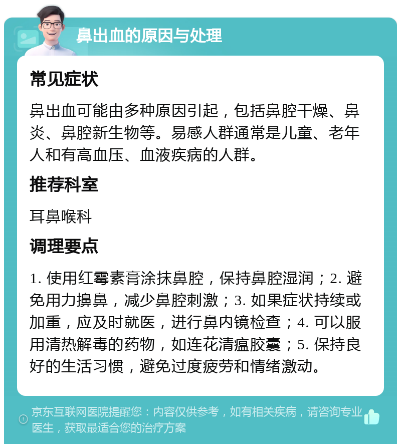 鼻出血的原因与处理 常见症状 鼻出血可能由多种原因引起，包括鼻腔干燥、鼻炎、鼻腔新生物等。易感人群通常是儿童、老年人和有高血压、血液疾病的人群。 推荐科室 耳鼻喉科 调理要点 1. 使用红霉素膏涂抹鼻腔，保持鼻腔湿润；2. 避免用力擤鼻，减少鼻腔刺激；3. 如果症状持续或加重，应及时就医，进行鼻内镜检查；4. 可以服用清热解毒的药物，如连花清瘟胶囊；5. 保持良好的生活习惯，避免过度疲劳和情绪激动。