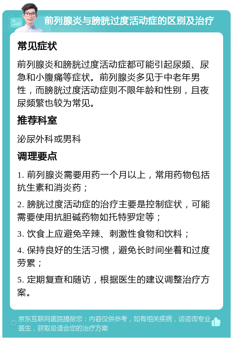 前列腺炎与膀胱过度活动症的区别及治疗 常见症状 前列腺炎和膀胱过度活动症都可能引起尿频、尿急和小腹痛等症状。前列腺炎多见于中老年男性，而膀胱过度活动症则不限年龄和性别，且夜尿频繁也较为常见。 推荐科室 泌尿外科或男科 调理要点 1. 前列腺炎需要用药一个月以上，常用药物包括抗生素和消炎药； 2. 膀胱过度活动症的治疗主要是控制症状，可能需要使用抗胆碱药物如托特罗定等； 3. 饮食上应避免辛辣、刺激性食物和饮料； 4. 保持良好的生活习惯，避免长时间坐着和过度劳累； 5. 定期复查和随访，根据医生的建议调整治疗方案。