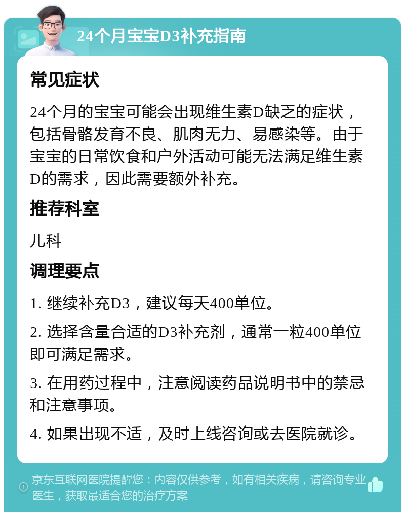 24个月宝宝D3补充指南 常见症状 24个月的宝宝可能会出现维生素D缺乏的症状，包括骨骼发育不良、肌肉无力、易感染等。由于宝宝的日常饮食和户外活动可能无法满足维生素D的需求，因此需要额外补充。 推荐科室 儿科 调理要点 1. 继续补充D3，建议每天400单位。 2. 选择含量合适的D3补充剂，通常一粒400单位即可满足需求。 3. 在用药过程中，注意阅读药品说明书中的禁忌和注意事项。 4. 如果出现不适，及时上线咨询或去医院就诊。