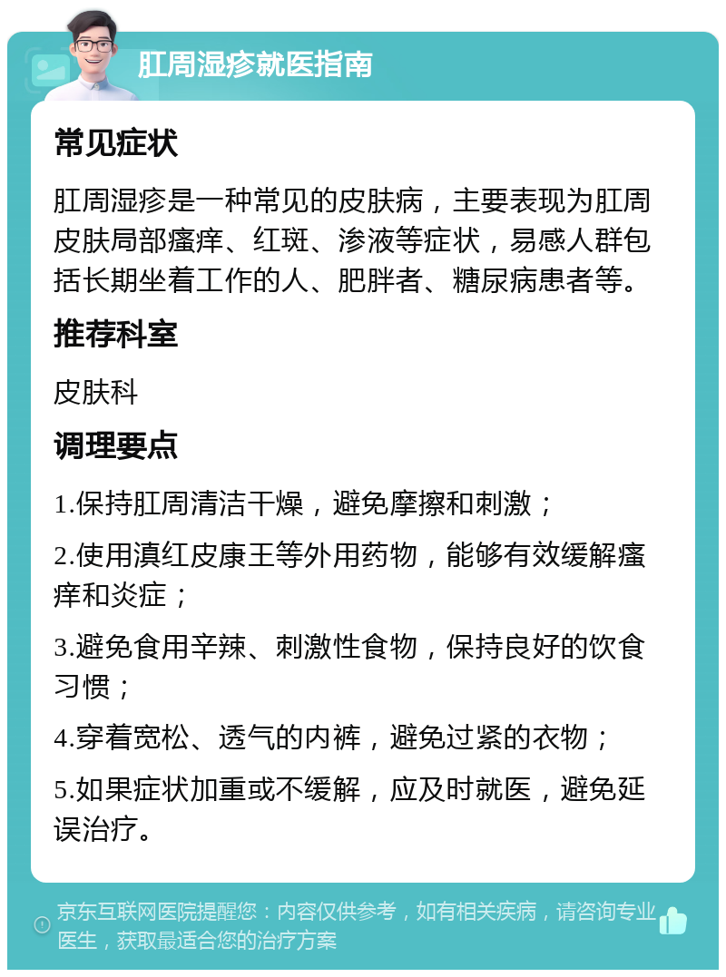 肛周湿疹就医指南 常见症状 肛周湿疹是一种常见的皮肤病，主要表现为肛周皮肤局部瘙痒、红斑、渗液等症状，易感人群包括长期坐着工作的人、肥胖者、糖尿病患者等。 推荐科室 皮肤科 调理要点 1.保持肛周清洁干燥，避免摩擦和刺激； 2.使用滇红皮康王等外用药物，能够有效缓解瘙痒和炎症； 3.避免食用辛辣、刺激性食物，保持良好的饮食习惯； 4.穿着宽松、透气的内裤，避免过紧的衣物； 5.如果症状加重或不缓解，应及时就医，避免延误治疗。