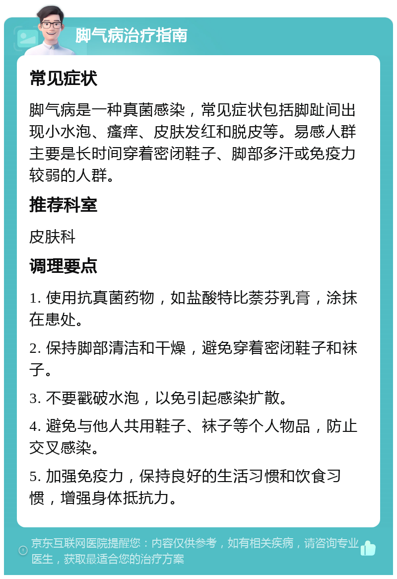 脚气病治疗指南 常见症状 脚气病是一种真菌感染，常见症状包括脚趾间出现小水泡、瘙痒、皮肤发红和脱皮等。易感人群主要是长时间穿着密闭鞋子、脚部多汗或免疫力较弱的人群。 推荐科室 皮肤科 调理要点 1. 使用抗真菌药物，如盐酸特比萘芬乳膏，涂抹在患处。 2. 保持脚部清洁和干燥，避免穿着密闭鞋子和袜子。 3. 不要戳破水泡，以免引起感染扩散。 4. 避免与他人共用鞋子、袜子等个人物品，防止交叉感染。 5. 加强免疫力，保持良好的生活习惯和饮食习惯，增强身体抵抗力。