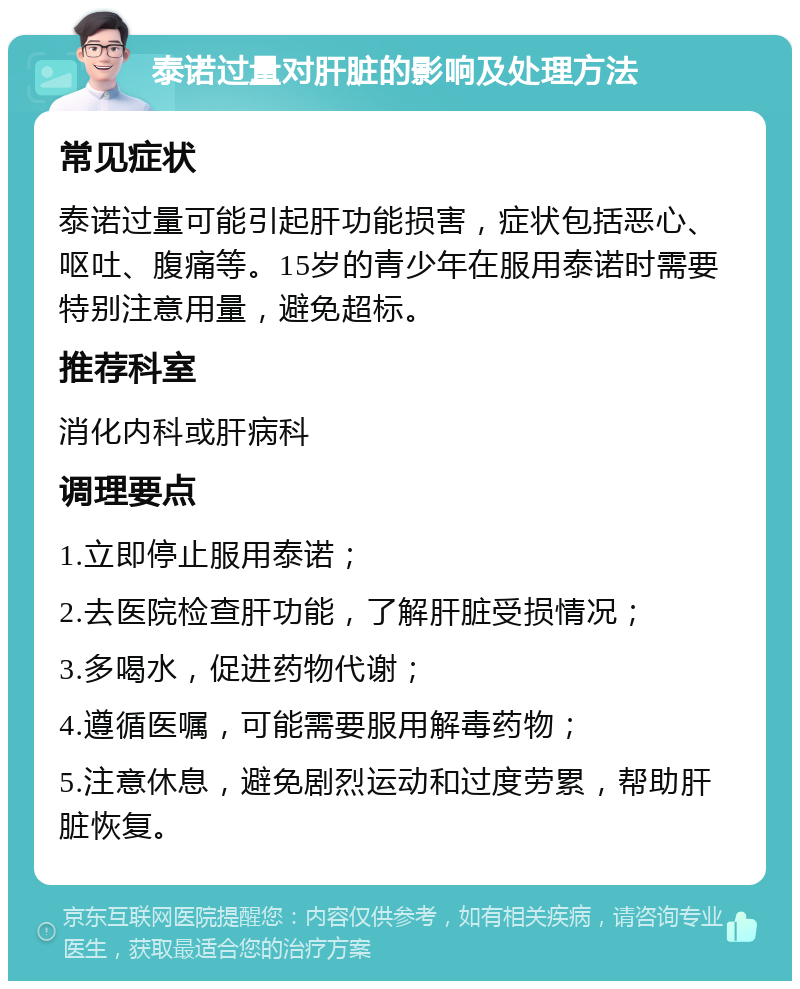 泰诺过量对肝脏的影响及处理方法 常见症状 泰诺过量可能引起肝功能损害，症状包括恶心、呕吐、腹痛等。15岁的青少年在服用泰诺时需要特别注意用量，避免超标。 推荐科室 消化内科或肝病科 调理要点 1.立即停止服用泰诺； 2.去医院检查肝功能，了解肝脏受损情况； 3.多喝水，促进药物代谢； 4.遵循医嘱，可能需要服用解毒药物； 5.注意休息，避免剧烈运动和过度劳累，帮助肝脏恢复。