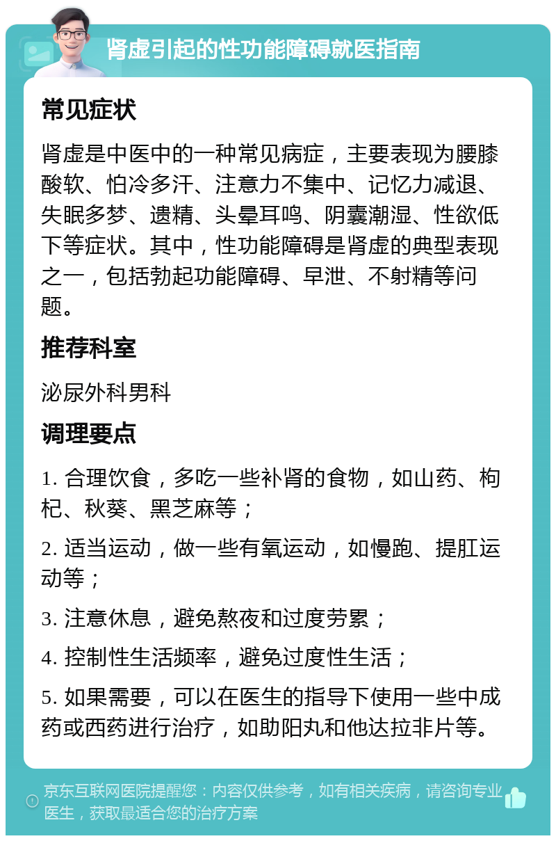 肾虚引起的性功能障碍就医指南 常见症状 肾虚是中医中的一种常见病症，主要表现为腰膝酸软、怕冷多汗、注意力不集中、记忆力减退、失眠多梦、遗精、头晕耳鸣、阴囊潮湿、性欲低下等症状。其中，性功能障碍是肾虚的典型表现之一，包括勃起功能障碍、早泄、不射精等问题。 推荐科室 泌尿外科男科 调理要点 1. 合理饮食，多吃一些补肾的食物，如山药、枸杞、秋葵、黑芝麻等； 2. 适当运动，做一些有氧运动，如慢跑、提肛运动等； 3. 注意休息，避免熬夜和过度劳累； 4. 控制性生活频率，避免过度性生活； 5. 如果需要，可以在医生的指导下使用一些中成药或西药进行治疗，如助阳丸和他达拉非片等。