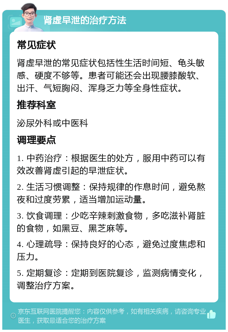 肾虚早泄的治疗方法 常见症状 肾虚早泄的常见症状包括性生活时间短、龟头敏感、硬度不够等。患者可能还会出现腰膝酸软、出汗、气短胸闷、浑身乏力等全身性症状。 推荐科室 泌尿外科或中医科 调理要点 1. 中药治疗：根据医生的处方，服用中药可以有效改善肾虚引起的早泄症状。 2. 生活习惯调整：保持规律的作息时间，避免熬夜和过度劳累，适当增加运动量。 3. 饮食调理：少吃辛辣刺激食物，多吃滋补肾脏的食物，如黑豆、黑芝麻等。 4. 心理疏导：保持良好的心态，避免过度焦虑和压力。 5. 定期复诊：定期到医院复诊，监测病情变化，调整治疗方案。