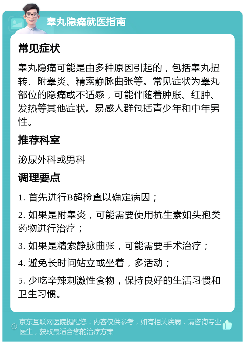 睾丸隐痛就医指南 常见症状 睾丸隐痛可能是由多种原因引起的，包括睾丸扭转、附睾炎、精索静脉曲张等。常见症状为睾丸部位的隐痛或不适感，可能伴随着肿胀、红肿、发热等其他症状。易感人群包括青少年和中年男性。 推荐科室 泌尿外科或男科 调理要点 1. 首先进行B超检查以确定病因； 2. 如果是附睾炎，可能需要使用抗生素如头孢类药物进行治疗； 3. 如果是精索静脉曲张，可能需要手术治疗； 4. 避免长时间站立或坐着，多活动； 5. 少吃辛辣刺激性食物，保持良好的生活习惯和卫生习惯。