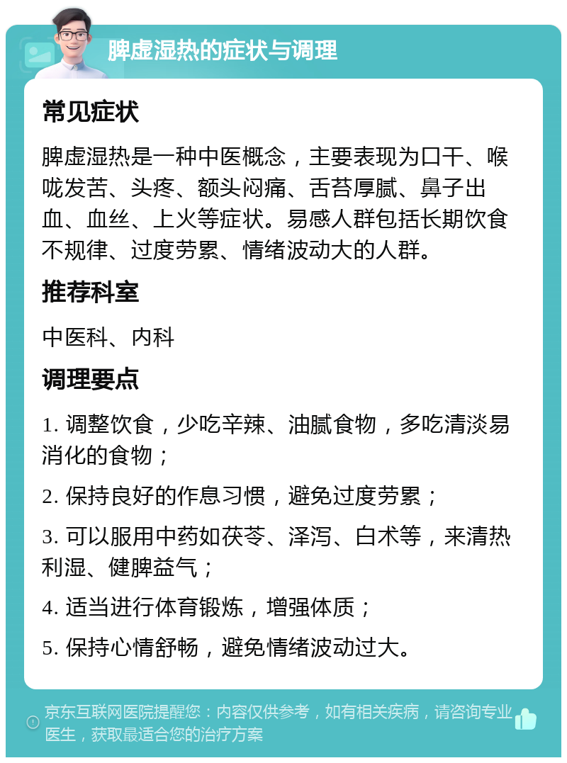 脾虚湿热的症状与调理 常见症状 脾虚湿热是一种中医概念，主要表现为口干、喉咙发苦、头疼、额头闷痛、舌苔厚腻、鼻子出血、血丝、上火等症状。易感人群包括长期饮食不规律、过度劳累、情绪波动大的人群。 推荐科室 中医科、内科 调理要点 1. 调整饮食，少吃辛辣、油腻食物，多吃清淡易消化的食物； 2. 保持良好的作息习惯，避免过度劳累； 3. 可以服用中药如茯苓、泽泻、白术等，来清热利湿、健脾益气； 4. 适当进行体育锻炼，增强体质； 5. 保持心情舒畅，避免情绪波动过大。