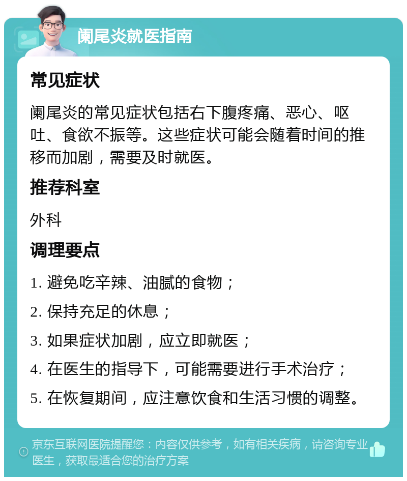 阑尾炎就医指南 常见症状 阑尾炎的常见症状包括右下腹疼痛、恶心、呕吐、食欲不振等。这些症状可能会随着时间的推移而加剧，需要及时就医。 推荐科室 外科 调理要点 1. 避免吃辛辣、油腻的食物； 2. 保持充足的休息； 3. 如果症状加剧，应立即就医； 4. 在医生的指导下，可能需要进行手术治疗； 5. 在恢复期间，应注意饮食和生活习惯的调整。