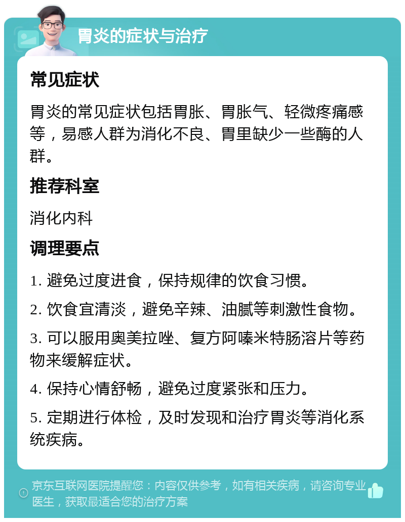 胃炎的症状与治疗 常见症状 胃炎的常见症状包括胃胀、胃胀气、轻微疼痛感等，易感人群为消化不良、胃里缺少一些酶的人群。 推荐科室 消化内科 调理要点 1. 避免过度进食，保持规律的饮食习惯。 2. 饮食宜清淡，避免辛辣、油腻等刺激性食物。 3. 可以服用奥美拉唑、复方阿嗪米特肠溶片等药物来缓解症状。 4. 保持心情舒畅，避免过度紧张和压力。 5. 定期进行体检，及时发现和治疗胃炎等消化系统疾病。