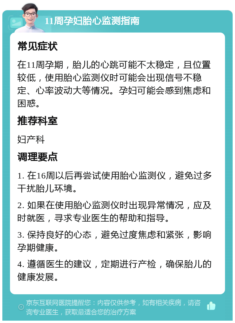 11周孕妇胎心监测指南 常见症状 在11周孕期，胎儿的心跳可能不太稳定，且位置较低，使用胎心监测仪时可能会出现信号不稳定、心率波动大等情况。孕妇可能会感到焦虑和困惑。 推荐科室 妇产科 调理要点 1. 在16周以后再尝试使用胎心监测仪，避免过多干扰胎儿环境。 2. 如果在使用胎心监测仪时出现异常情况，应及时就医，寻求专业医生的帮助和指导。 3. 保持良好的心态，避免过度焦虑和紧张，影响孕期健康。 4. 遵循医生的建议，定期进行产检，确保胎儿的健康发展。