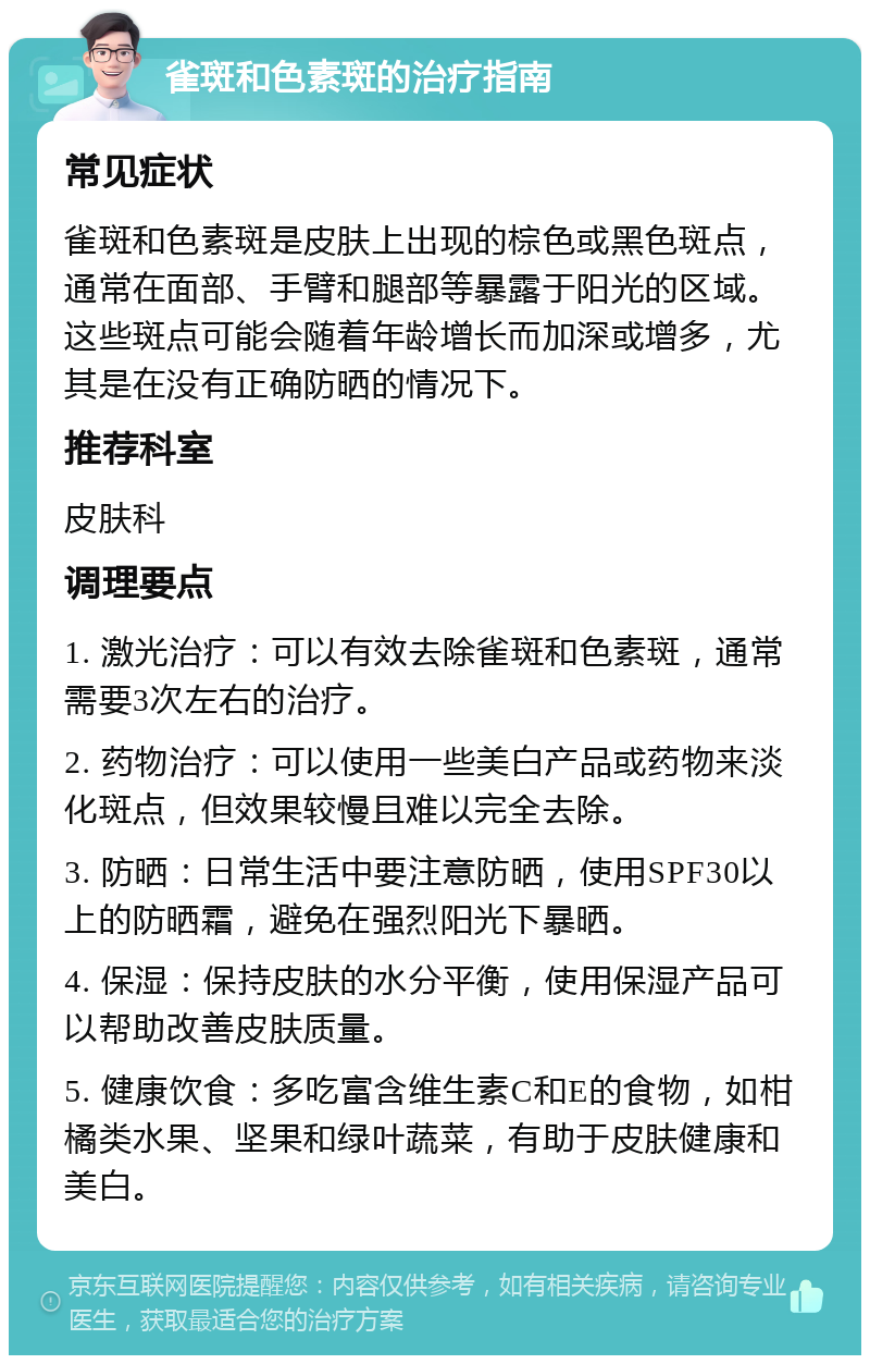 雀斑和色素斑的治疗指南 常见症状 雀斑和色素斑是皮肤上出现的棕色或黑色斑点，通常在面部、手臂和腿部等暴露于阳光的区域。这些斑点可能会随着年龄增长而加深或增多，尤其是在没有正确防晒的情况下。 推荐科室 皮肤科 调理要点 1. 激光治疗：可以有效去除雀斑和色素斑，通常需要3次左右的治疗。 2. 药物治疗：可以使用一些美白产品或药物来淡化斑点，但效果较慢且难以完全去除。 3. 防晒：日常生活中要注意防晒，使用SPF30以上的防晒霜，避免在强烈阳光下暴晒。 4. 保湿：保持皮肤的水分平衡，使用保湿产品可以帮助改善皮肤质量。 5. 健康饮食：多吃富含维生素C和E的食物，如柑橘类水果、坚果和绿叶蔬菜，有助于皮肤健康和美白。