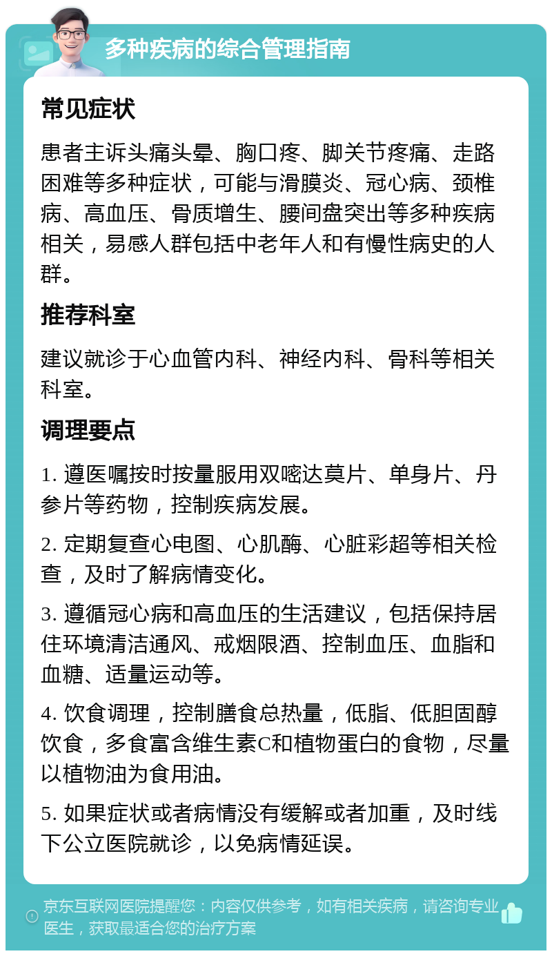 多种疾病的综合管理指南 常见症状 患者主诉头痛头晕、胸口疼、脚关节疼痛、走路困难等多种症状，可能与滑膜炎、冠心病、颈椎病、高血压、骨质增生、腰间盘突出等多种疾病相关，易感人群包括中老年人和有慢性病史的人群。 推荐科室 建议就诊于心血管内科、神经内科、骨科等相关科室。 调理要点 1. 遵医嘱按时按量服用双嘧达莫片、单身片、丹参片等药物，控制疾病发展。 2. 定期复查心电图、心肌酶、心脏彩超等相关检查，及时了解病情变化。 3. 遵循冠心病和高血压的生活建议，包括保持居住环境清洁通风、戒烟限酒、控制血压、血脂和血糖、适量运动等。 4. 饮食调理，控制膳食总热量，低脂、低胆固醇饮食，多食富含维生素C和植物蛋白的食物，尽量以植物油为食用油。 5. 如果症状或者病情没有缓解或者加重，及时线下公立医院就诊，以免病情延误。