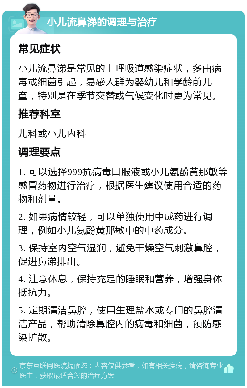 小儿流鼻涕的调理与治疗 常见症状 小儿流鼻涕是常见的上呼吸道感染症状，多由病毒或细菌引起，易感人群为婴幼儿和学龄前儿童，特别是在季节交替或气候变化时更为常见。 推荐科室 儿科或小儿内科 调理要点 1. 可以选择999抗病毒口服液或小儿氨酚黄那敏等感冒药物进行治疗，根据医生建议使用合适的药物和剂量。 2. 如果病情较轻，可以单独使用中成药进行调理，例如小儿氨酚黄那敏中的中药成分。 3. 保持室内空气湿润，避免干燥空气刺激鼻腔，促进鼻涕排出。 4. 注意休息，保持充足的睡眠和营养，增强身体抵抗力。 5. 定期清洁鼻腔，使用生理盐水或专门的鼻腔清洁产品，帮助清除鼻腔内的病毒和细菌，预防感染扩散。