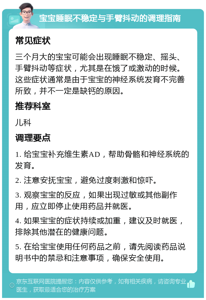 宝宝睡眠不稳定与手臂抖动的调理指南 常见症状 三个月大的宝宝可能会出现睡眠不稳定、摇头、手臂抖动等症状，尤其是在饿了或激动的时候。这些症状通常是由于宝宝的神经系统发育不完善所致，并不一定是缺钙的原因。 推荐科室 儿科 调理要点 1. 给宝宝补充维生素AD，帮助骨骼和神经系统的发育。 2. 注意安抚宝宝，避免过度刺激和惊吓。 3. 观察宝宝的反应，如果出现过敏或其他副作用，应立即停止使用药品并就医。 4. 如果宝宝的症状持续或加重，建议及时就医，排除其他潜在的健康问题。 5. 在给宝宝使用任何药品之前，请先阅读药品说明书中的禁忌和注意事项，确保安全使用。