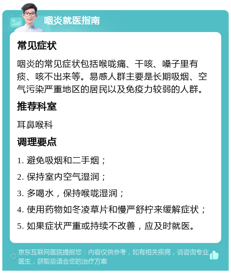 咽炎就医指南 常见症状 咽炎的常见症状包括喉咙痛、干咳、嗓子里有痰、咳不出来等。易感人群主要是长期吸烟、空气污染严重地区的居民以及免疫力较弱的人群。 推荐科室 耳鼻喉科 调理要点 1. 避免吸烟和二手烟； 2. 保持室内空气湿润； 3. 多喝水，保持喉咙湿润； 4. 使用药物如冬凌草片和慢严舒柠来缓解症状； 5. 如果症状严重或持续不改善，应及时就医。