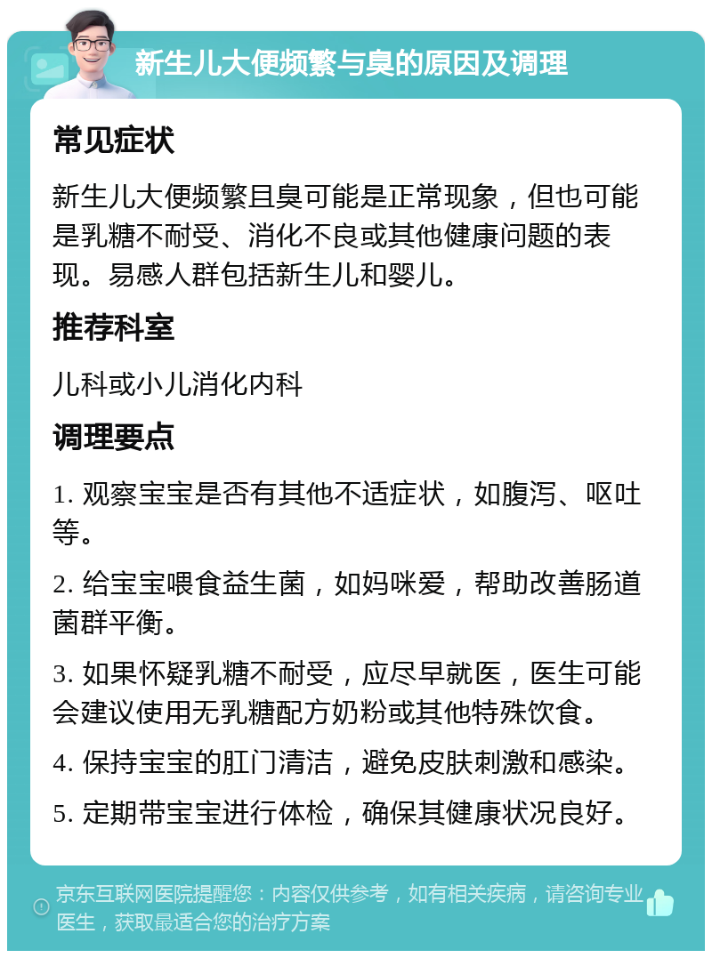 新生儿大便频繁与臭的原因及调理 常见症状 新生儿大便频繁且臭可能是正常现象，但也可能是乳糖不耐受、消化不良或其他健康问题的表现。易感人群包括新生儿和婴儿。 推荐科室 儿科或小儿消化内科 调理要点 1. 观察宝宝是否有其他不适症状，如腹泻、呕吐等。 2. 给宝宝喂食益生菌，如妈咪爱，帮助改善肠道菌群平衡。 3. 如果怀疑乳糖不耐受，应尽早就医，医生可能会建议使用无乳糖配方奶粉或其他特殊饮食。 4. 保持宝宝的肛门清洁，避免皮肤刺激和感染。 5. 定期带宝宝进行体检，确保其健康状况良好。