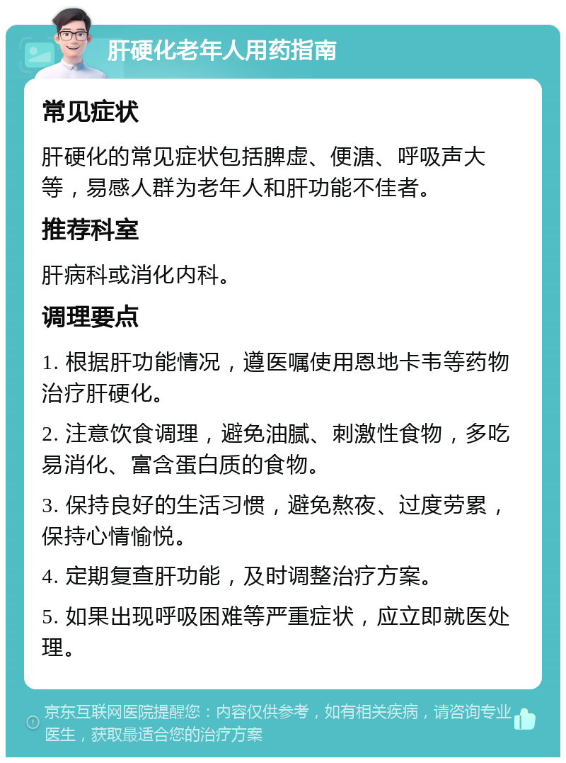 肝硬化老年人用药指南 常见症状 肝硬化的常见症状包括脾虚、便溏、呼吸声大等，易感人群为老年人和肝功能不佳者。 推荐科室 肝病科或消化内科。 调理要点 1. 根据肝功能情况，遵医嘱使用恩地卡韦等药物治疗肝硬化。 2. 注意饮食调理，避免油腻、刺激性食物，多吃易消化、富含蛋白质的食物。 3. 保持良好的生活习惯，避免熬夜、过度劳累，保持心情愉悦。 4. 定期复查肝功能，及时调整治疗方案。 5. 如果出现呼吸困难等严重症状，应立即就医处理。