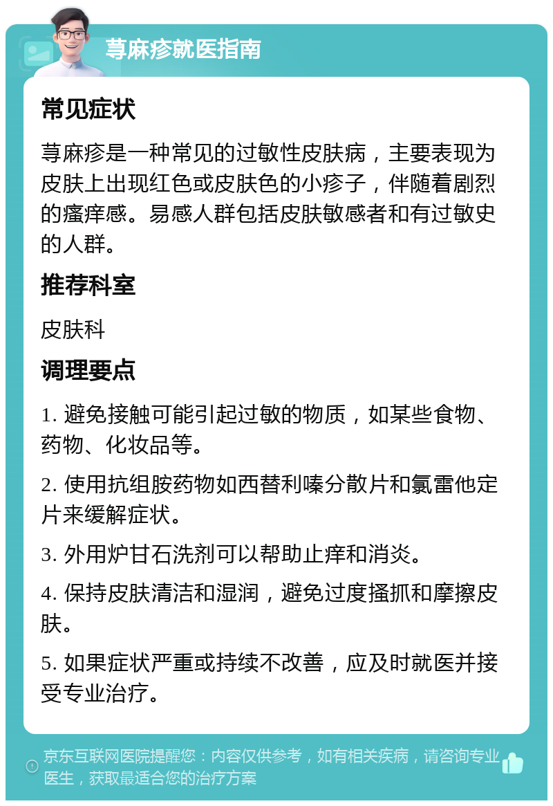 荨麻疹就医指南 常见症状 荨麻疹是一种常见的过敏性皮肤病，主要表现为皮肤上出现红色或皮肤色的小疹子，伴随着剧烈的瘙痒感。易感人群包括皮肤敏感者和有过敏史的人群。 推荐科室 皮肤科 调理要点 1. 避免接触可能引起过敏的物质，如某些食物、药物、化妆品等。 2. 使用抗组胺药物如西替利嗪分散片和氯雷他定片来缓解症状。 3. 外用炉甘石洗剂可以帮助止痒和消炎。 4. 保持皮肤清洁和湿润，避免过度搔抓和摩擦皮肤。 5. 如果症状严重或持续不改善，应及时就医并接受专业治疗。