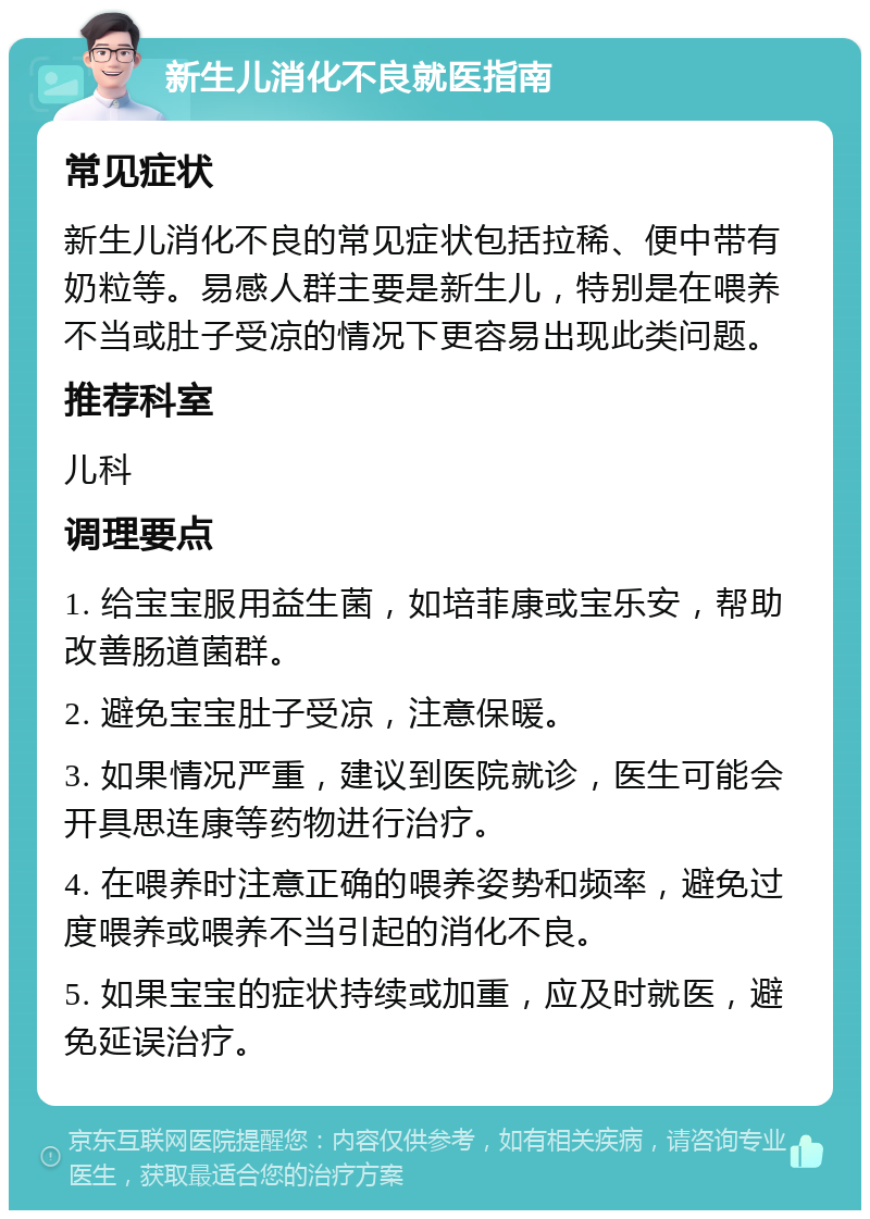 新生儿消化不良就医指南 常见症状 新生儿消化不良的常见症状包括拉稀、便中带有奶粒等。易感人群主要是新生儿，特别是在喂养不当或肚子受凉的情况下更容易出现此类问题。 推荐科室 儿科 调理要点 1. 给宝宝服用益生菌，如培菲康或宝乐安，帮助改善肠道菌群。 2. 避免宝宝肚子受凉，注意保暖。 3. 如果情况严重，建议到医院就诊，医生可能会开具思连康等药物进行治疗。 4. 在喂养时注意正确的喂养姿势和频率，避免过度喂养或喂养不当引起的消化不良。 5. 如果宝宝的症状持续或加重，应及时就医，避免延误治疗。