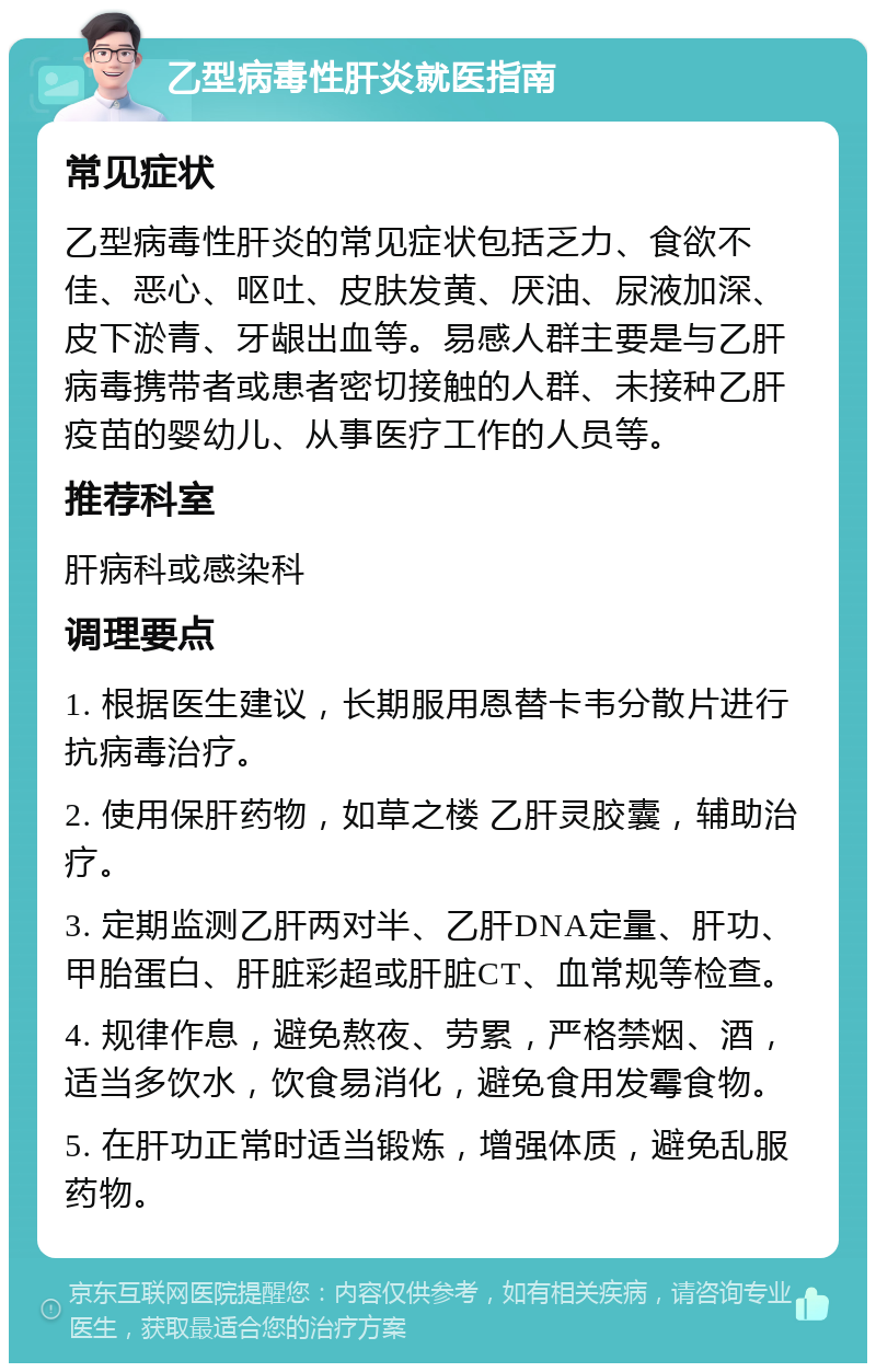 乙型病毒性肝炎就医指南 常见症状 乙型病毒性肝炎的常见症状包括乏力、食欲不佳、恶心、呕吐、皮肤发黄、厌油、尿液加深、皮下淤青、牙龈出血等。易感人群主要是与乙肝病毒携带者或患者密切接触的人群、未接种乙肝疫苗的婴幼儿、从事医疗工作的人员等。 推荐科室 肝病科或感染科 调理要点 1. 根据医生建议，长期服用恩替卡韦分散片进行抗病毒治疗。 2. 使用保肝药物，如草之楼 乙肝灵胶囊，辅助治疗。 3. 定期监测乙肝两对半、乙肝DNA定量、肝功、甲胎蛋白、肝脏彩超或肝脏CT、血常规等检查。 4. 规律作息，避免熬夜、劳累，严格禁烟、酒，适当多饮水，饮食易消化，避免食用发霉食物。 5. 在肝功正常时适当锻炼，增强体质，避免乱服药物。