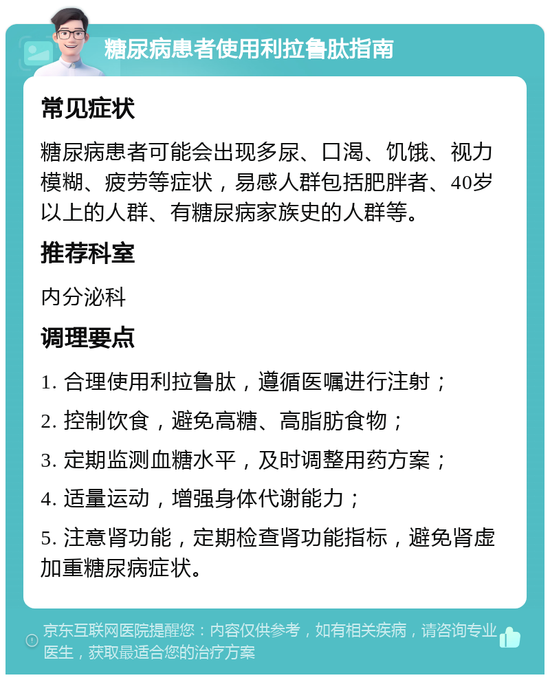 糖尿病患者使用利拉鲁肽指南 常见症状 糖尿病患者可能会出现多尿、口渴、饥饿、视力模糊、疲劳等症状，易感人群包括肥胖者、40岁以上的人群、有糖尿病家族史的人群等。 推荐科室 内分泌科 调理要点 1. 合理使用利拉鲁肽，遵循医嘱进行注射； 2. 控制饮食，避免高糖、高脂肪食物； 3. 定期监测血糖水平，及时调整用药方案； 4. 适量运动，增强身体代谢能力； 5. 注意肾功能，定期检查肾功能指标，避免肾虚加重糖尿病症状。