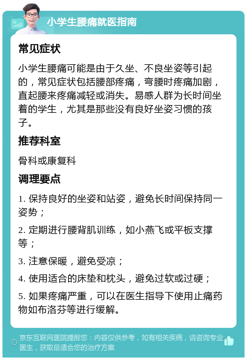 小学生腰痛就医指南 常见症状 小学生腰痛可能是由于久坐、不良坐姿等引起的，常见症状包括腰部疼痛，弯腰时疼痛加剧，直起腰来疼痛减轻或消失。易感人群为长时间坐着的学生，尤其是那些没有良好坐姿习惯的孩子。 推荐科室 骨科或康复科 调理要点 1. 保持良好的坐姿和站姿，避免长时间保持同一姿势； 2. 定期进行腰背肌训练，如小燕飞或平板支撑等； 3. 注意保暖，避免受凉； 4. 使用适合的床垫和枕头，避免过软或过硬； 5. 如果疼痛严重，可以在医生指导下使用止痛药物如布洛芬等进行缓解。