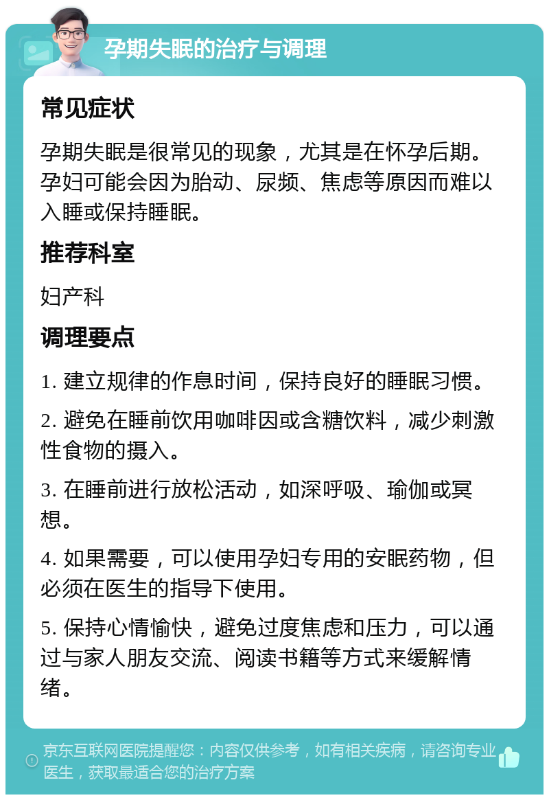 孕期失眠的治疗与调理 常见症状 孕期失眠是很常见的现象，尤其是在怀孕后期。孕妇可能会因为胎动、尿频、焦虑等原因而难以入睡或保持睡眠。 推荐科室 妇产科 调理要点 1. 建立规律的作息时间，保持良好的睡眠习惯。 2. 避免在睡前饮用咖啡因或含糖饮料，减少刺激性食物的摄入。 3. 在睡前进行放松活动，如深呼吸、瑜伽或冥想。 4. 如果需要，可以使用孕妇专用的安眠药物，但必须在医生的指导下使用。 5. 保持心情愉快，避免过度焦虑和压力，可以通过与家人朋友交流、阅读书籍等方式来缓解情绪。