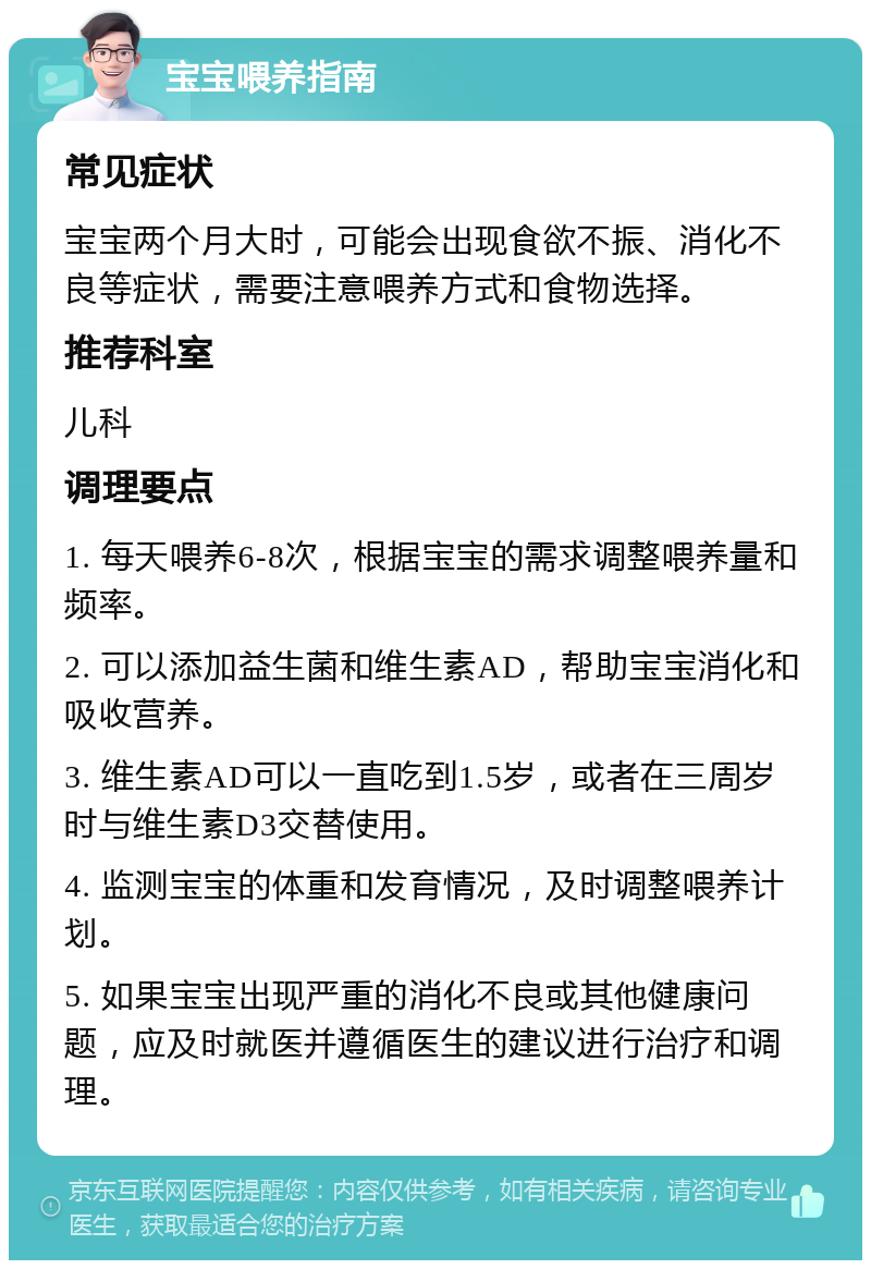 宝宝喂养指南 常见症状 宝宝两个月大时，可能会出现食欲不振、消化不良等症状，需要注意喂养方式和食物选择。 推荐科室 儿科 调理要点 1. 每天喂养6-8次，根据宝宝的需求调整喂养量和频率。 2. 可以添加益生菌和维生素AD，帮助宝宝消化和吸收营养。 3. 维生素AD可以一直吃到1.5岁，或者在三周岁时与维生素D3交替使用。 4. 监测宝宝的体重和发育情况，及时调整喂养计划。 5. 如果宝宝出现严重的消化不良或其他健康问题，应及时就医并遵循医生的建议进行治疗和调理。