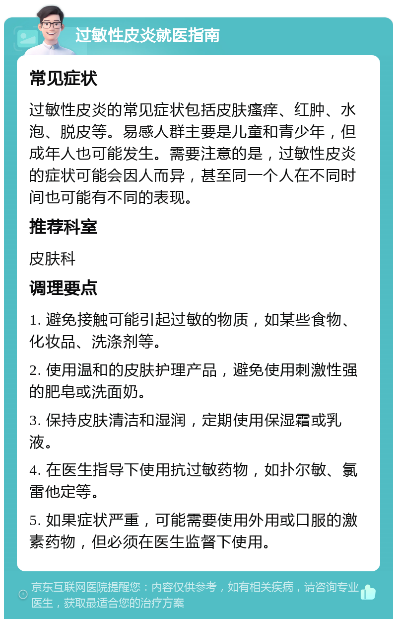 过敏性皮炎就医指南 常见症状 过敏性皮炎的常见症状包括皮肤瘙痒、红肿、水泡、脱皮等。易感人群主要是儿童和青少年，但成年人也可能发生。需要注意的是，过敏性皮炎的症状可能会因人而异，甚至同一个人在不同时间也可能有不同的表现。 推荐科室 皮肤科 调理要点 1. 避免接触可能引起过敏的物质，如某些食物、化妆品、洗涤剂等。 2. 使用温和的皮肤护理产品，避免使用刺激性强的肥皂或洗面奶。 3. 保持皮肤清洁和湿润，定期使用保湿霜或乳液。 4. 在医生指导下使用抗过敏药物，如扑尔敏、氯雷他定等。 5. 如果症状严重，可能需要使用外用或口服的激素药物，但必须在医生监督下使用。