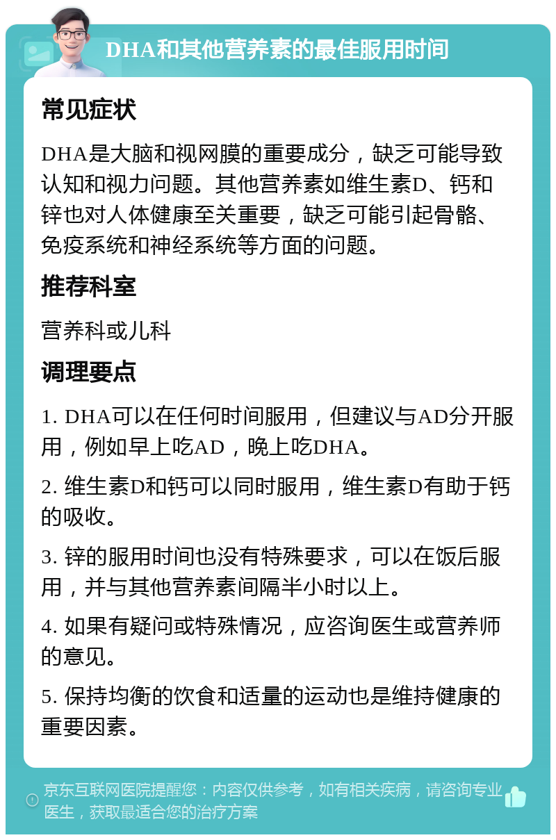 DHA和其他营养素的最佳服用时间 常见症状 DHA是大脑和视网膜的重要成分，缺乏可能导致认知和视力问题。其他营养素如维生素D、钙和锌也对人体健康至关重要，缺乏可能引起骨骼、免疫系统和神经系统等方面的问题。 推荐科室 营养科或儿科 调理要点 1. DHA可以在任何时间服用，但建议与AD分开服用，例如早上吃AD，晚上吃DHA。 2. 维生素D和钙可以同时服用，维生素D有助于钙的吸收。 3. 锌的服用时间也没有特殊要求，可以在饭后服用，并与其他营养素间隔半小时以上。 4. 如果有疑问或特殊情况，应咨询医生或营养师的意见。 5. 保持均衡的饮食和适量的运动也是维持健康的重要因素。