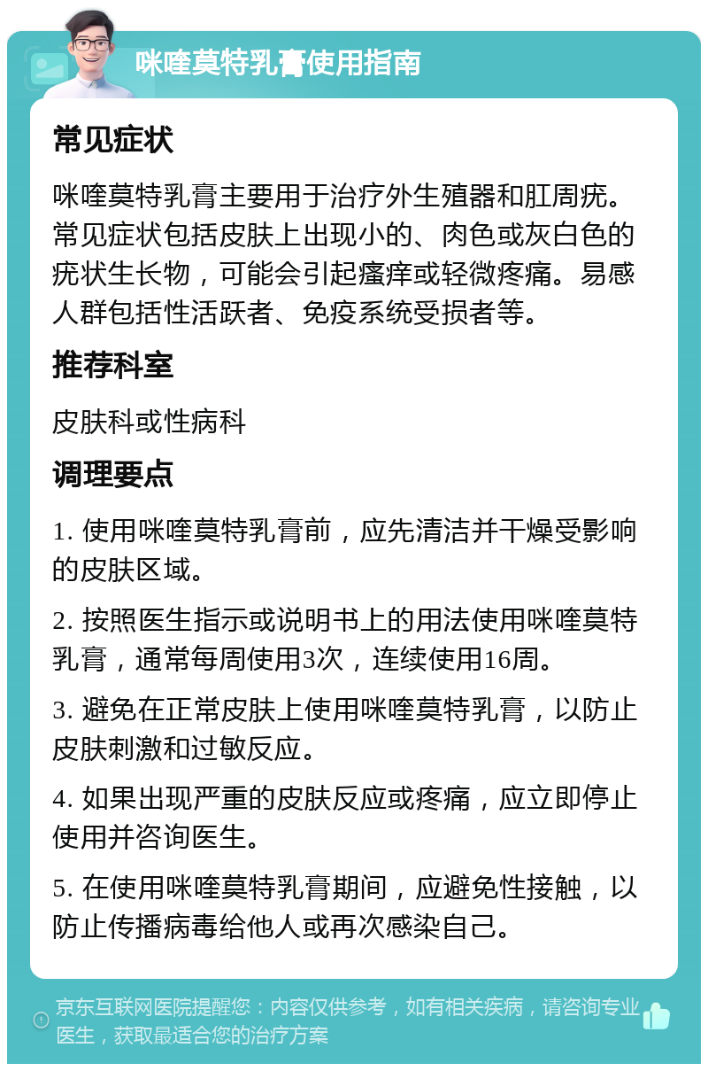 咪喹莫特乳膏使用指南 常见症状 咪喹莫特乳膏主要用于治疗外生殖器和肛周疣。常见症状包括皮肤上出现小的、肉色或灰白色的疣状生长物，可能会引起瘙痒或轻微疼痛。易感人群包括性活跃者、免疫系统受损者等。 推荐科室 皮肤科或性病科 调理要点 1. 使用咪喹莫特乳膏前，应先清洁并干燥受影响的皮肤区域。 2. 按照医生指示或说明书上的用法使用咪喹莫特乳膏，通常每周使用3次，连续使用16周。 3. 避免在正常皮肤上使用咪喹莫特乳膏，以防止皮肤刺激和过敏反应。 4. 如果出现严重的皮肤反应或疼痛，应立即停止使用并咨询医生。 5. 在使用咪喹莫特乳膏期间，应避免性接触，以防止传播病毒给他人或再次感染自己。